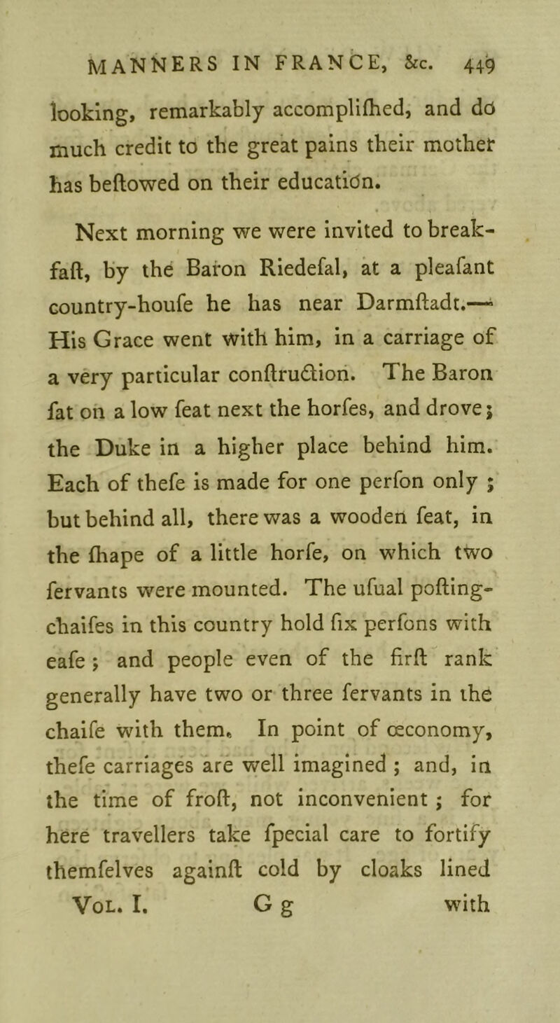 looking, remarkably accomplifhed, and dd much credit to the great pains their mother has beftowed on their education. Next morning we were invited to break- faft, by the Baron Riedefal, at a pleafant Gountry-houfe he has near Darmftadt.—^ His Grace went with him, in a carriage of a very particular conftrudion. The Baron fat on a low feat next the horfes, and drove; the Duke in a higher place behind him. Each of thefe is made for one perfon only ; but behind all, there was a wooden feat, in the fhape of a little horfe, on which two fervants were mounted. The ufual pofting- chaifes in this country hold fix perfons with eafe ; and people even of the firft rank generally have two or three fervants in the chaife with them. In point of oeconomy, thefe carriages are well imagined ; and, in the time of froft, not inconvenient ; for here travellers take fpecial care to fortify themfelves againfl: cold by cloaks lined VoL. I. G g with