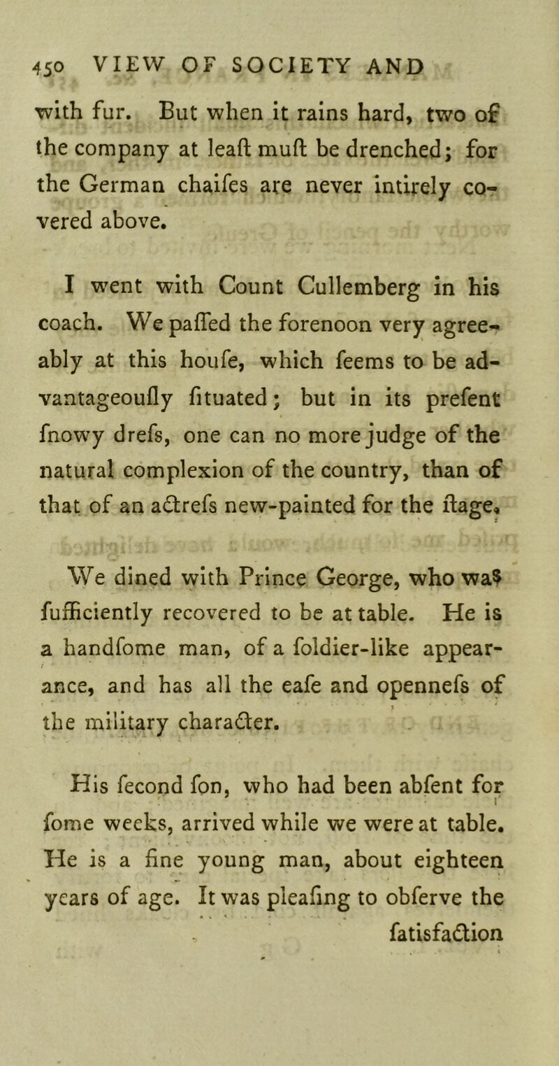 with fur. But when it rains hard, two of the company at leaft muft be drenched; for the German chaifes are never intirely co- vered above, I vrent with Count Cullemberg in his coach. We paffed the forenoon very agree- ably at this houfe, which feems to be ad- vantageoufly fituated; but in its prefent fnowy drefs, one can no more judge of the natural complexion of the country, than of that of an a£trefs new-painted for the ftage. We dined with Prince George, who wa$ fufficiently recovered to be at table. He is a handfome man, of a foldier-like appear- ance, and has all the eafe and opennefs of the military charader. His fecond fon, who had been abfent for fome weeks, arrived while we were at table. He is a fine young man, about eighteen years of age. It was pleafing to obferve the fatisfadion