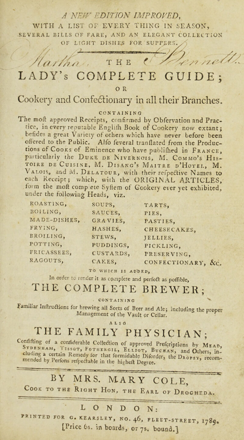 A NEPF EDITION IMPROVED, WITH A LIST OF EVERY THING IN SEASON, .SEVERAL BILLS OF FARE, AND AN ELEGANT COLLECTION OF LIGHT DISHE;S FOR SUPPERS. (1/ ' / 7 P lady’s complete GUIDE; O R Cookery and Confectionary in all their Branches. CONTAINING The moll: approved Receipts, confirmed by Obfervation and Prac- tice, in every reputable Englifh Book of Cookery now extant; befides a great Variety of others which have never before been ofi-ered to the Public. Alfo feveral tranflated from the Produc- tions of Cooks of Eminence who have publifhed in France, particularly the Duke de Nivernois, M, Commo’s'His- ToiRE DE Cuisine, M. Disang’s Maitre d’Hotel, M. Valois, and iVj. Delatour, with their refpective Names to each Receipt; which, with the ORIGINAL ARTICLES, foim the inoft comp'ete Syfiem of Cookery ever yet exhibited, under the following Heads, viz. ROASTING, BOILING, MADE-DISHES. FRYING, BROILING, POTTING, FRICASSEES, RA.GOUTS, SOUPS, SAUCES, GRA VIES, HASHES, STEWS, PUDDINGS, CUSTARDS, CAKES, TARTS, PIES, PASTIES, CHEESECAKES, JELLIES, PICKLING, PRESERVING, CONFECTIONARY, &C. TO WHIC.H IS ADDED, In Older to renoer it as cpinplete and perfefl as poflibJe, THE COMPLETE BREWER; CONTAINING Familiar Inflrudions for brewing all Sorts of Beer and Ale; including the proper Management of the Vault pr Cellar. ALSO THE FAMILY PHYSICIAN; Confining of a confiderable Colledion of approved Preferiptions by Meai SVDENHAI., Tissot, Fothergie, Eeeiot, Bvchan, andOtheVs Ir eluding a certain Remedy lor that formidable Diforder, the Dropsy recon- mended by Perfons refpeifable in the higheft Degree. lecoir BY MRS. MARY COLE, Cook to the Right Hon, the Earl of Drogheda. LONDON: printed for g. kearsley, no. 46, fleet-street, 1789. £Price 6s. in boards, or ysi bound.^