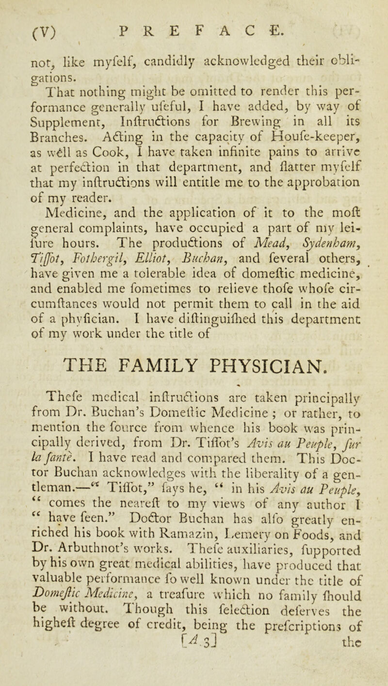 not, like rnyfelf, candidly acknowledged their cblh gations. That nothing might be omitted to render this per- formance generally uleful, I have added^ by way of Supplement, Inilrudtions for Brewing in all its Branches. Adting in the capacity of Houfe-keeper, as wdll as Cook, I have taken infinite pains to arrive at perfection in that department, and flatter m.yfelf that my inftrudlions will entitle me to the approbation of my reader. Medicine, and the application of it to the moil general complaints, have occupied a part of my lei- lure hours. The produdtions of Mead, Sydenham, Tijfot, FothergU, Elliot, Buchan, and feveral others, have given me a tolerable idea of domeftic medicine, and enabled me fometimes to relieve thofe whofe cir- cumflances would not permit them to call in the aid of a phvlician. I have diflinguiflied this department of my work under the title of Thefe medical inftrucllons arc taken principally from Dr. Buchan’s Domedic Medicine ; or rather, to mention the fource from whence his book was prin- cipally derived, from Dr. TilTot’s Avis au Beuple, fur la fante. I have read and compared them. This Doc- tor Buchan acknowledges with the liberality of a gen- tleman.—Tiffot,” fays he, “ in his Avis au Beuple, comes the neared to my views of any author 1 have feen.” Dodtor Buchan has alfo greatly en- riched his book with Ramazin, Lemery on Foods, and Dr. Arbuthnot’s wmrks. Thefe auxiliaries, fupported by his own great medical abilities, have produced that valuable performance fo well known under the title of Domefjc Medicine, a treafure which no family fnould be without. T[ hough this feledbion delerves the higheft degree of credit, being the prefcriptions of THE FAMILY PHYSICIAN.