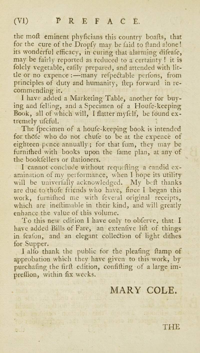 the moll eminent phyficians this country boafls, that for the cure of the Dropfy may be faicl to fland alone! its wonderful efficacy, in curing that alarming difeafe, may be fairly reported as reduced to a certainty I it is folely vegetable, ealily prepared, and attended with lit- tle or no expence :—many refped:able perfons, from principles of duty and humanity, ftep forward in re- commending it. I have added a Marketing Table, another for buy- ing and felling, and a Specimen of a Houfe-keeping Book, all of which will, I flatter myfelf, be found ex- tremely ufeful. I The fpecinien of a houfe-keeping book is intended for thofe who do not chufe to be at the expence of eighteen pence annually.; for that fum, they may be furnilhed with books upon the fame plan, at any of the bookfellers or ilationers. I cannot conclude without requefting a candid ex- amination of my performance, when I hope its utility will be univerfally acknowledged. My beft thanks are due to thofe friends who have, fince I began this work, furnilhed me with feveral original i*eceipts, which are ineftimable in their kind, and will greatly enhance the value of this volume. To this new edition I have only to obferve, that I have added Bills of Fare, an extenfive lift of things in feafon, and an elegant collection of light dilhes for Supper. I alfo thank the public for the pleating flamp of approbation which they have given to this work, by purchaling the firft edition, conlifting of a large im- preffion, within fix weeks. MARY COLE.