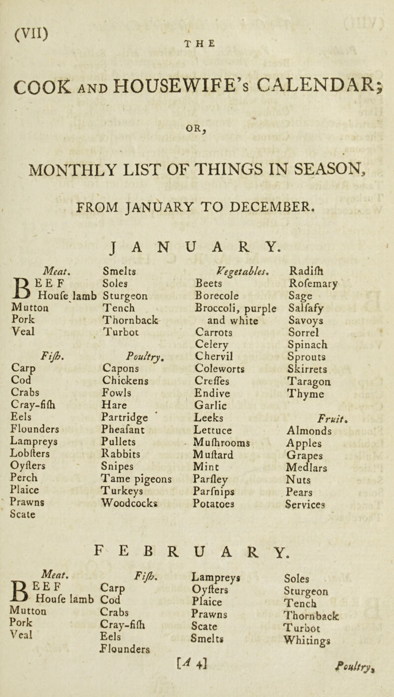THE COOK AND housewife’s calendar OR, MONTHLY LIST OF THINGS IN SEASON, FROM JANUARY TO DECEMBER. JANUARY. Meat, Smelts Vtgetahles. Radilh T> EE F Soles Beets Rofemary Houfe lamb Sturgeon Borecole Sage Mutton Tench Broccoli, purple Salfafy Pork Thorn back and white Savoys Veal Turbot Carrots Sorrel Celery Spinach Fijh, Poultry, Chervil Sprouts Carp Capons Coleworts Skirrets Cod Chickens CrelTes Taragon Crabs Fowls Endive Thyme Cray-fifli Hare Garlic Eels Partridge Leeks Fruit Flounders Pheafant Lettuce Almonds Lampreys Pullets . Mulhrooms Apples Lobfters Rabbits Muftard Grapes Oyllers Snipes Mint Medlars Perch Tame pigeons Parlley Nuts Plaice Turkeys Parfnips Pears Prawns Woodcocks Potatoes Services Scale B Meat, EE F FEBRUARY. Carp Fijh, Houfe lamb Cod Mutton Crabs Pork Cray-fifli Veal Eels Plounders Lampreys Oyfters Plaice Prawns Scate Smelts t^4l Soles Sturgeon Tench Thorn back T urbot Whitings foultry^