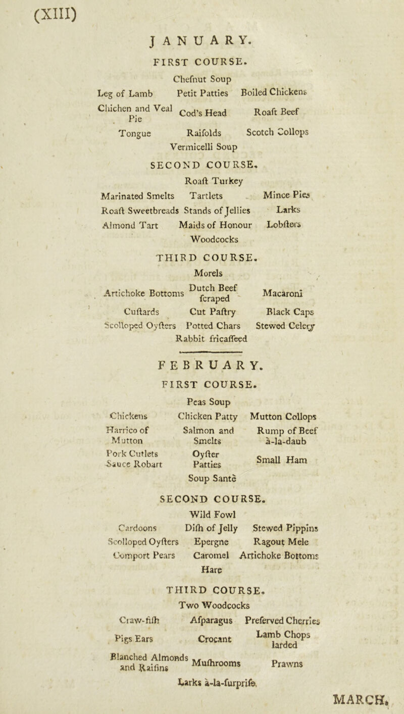 JANUARY. FIRST COURSE. Cliefnut Soup Leg of Lamb Petit Patties Cliichen and Veal Pie Tongue Raifolds Vermicelli Soup SECOND COURSE, Roaft Turkey- Marinated Smelts Tartlets Roaft Sweetbreads Stands of Jellies Almond Tart Maids of Honour Woodcocks THIRD COURSE. Morels 4 *• u t t> Dutch Beef Artichoke Bottoms f^raped ' Cuftards Cut Paftry Scolloped Oyfters Potted Chars Rabbit frlcaffeed Boiled Chickens Roaft Beef Scotch Collops Mince Plea Larks Lobfters Macaroni Black Caps Stewed Celerj Chickens Harrico of •Mutton Pork Cutlets Sauce Robart FEBRUARY. FIRST COURSE. Peas Soup Chicken Patty Mutton Collops Salmon and Rump of Beef Smelts OyRer Patties Soup Sante a-la-daub Small Ham SECOND COURSE. Wild Fowl Cardoons Dilh of Jelly Stewed Pippins Scolloped Oyfters Epergne Ragouf Mele Comport Pears Caromel Artichoke Bottoms Hare THIRD COURSE. Two Woodcocks CiaW'hfh Afparagus Preferved Cherries Pigs Ears Crocant f larded Blanched Almonds »nd Raifins Muflirooms Larks a-la-furprifo. Prawns MARCH*