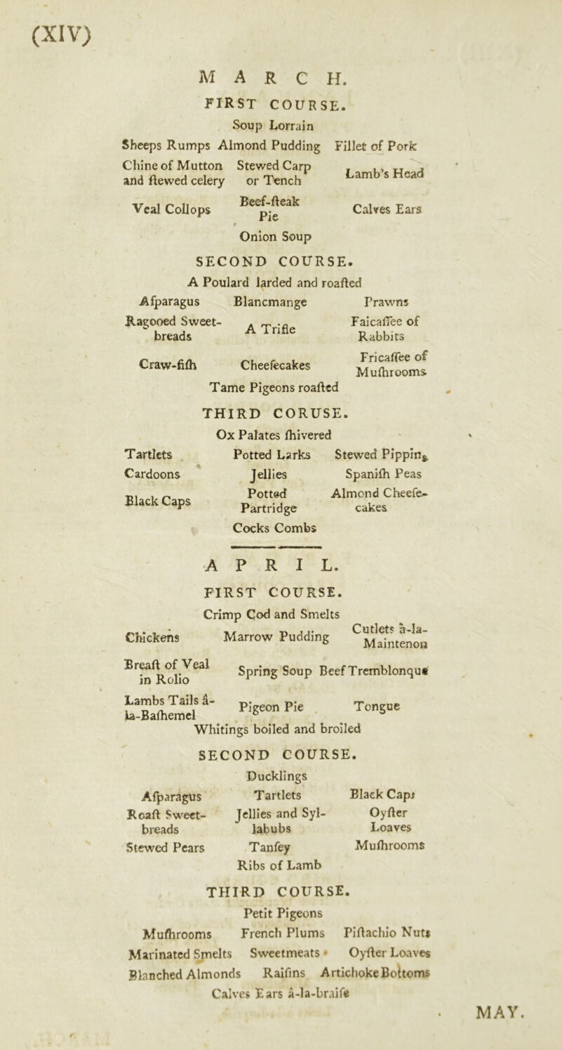 FIRST COURSE. Soup Lorrain Sheeps Rumps Almond Pudding Stewed Carp Chine of Mutton and ftewed celery Veal Coll ops or Tench Beef-fteak Pie Fillet of Pork Lamb’s Head Calves Ears Onion Soup SECOND COURSE. A Poulard larded and roaRed Afparagus Ragooed Sweet- breads Blancmange A Trifle Prawns Faicafiee of Rabbits Fricafiee of Muflirooms Craw-filh Cheefecakes Tame Pigeons roaftcd THIRD CORUSE. Ox Palates Ihivered Potted Larks Stewed Pippin*. Jellies Potted Partridge Cocks Combs Tartlets Cardoons Black Caps Spanilh Peas Almond Cheefe- cakes Chickens APRIL. FIRST COURSE. Crimp Cod and Smelts Marrow Pudding Cutlets a-la- Maintenon Breaft of Veal in Rolio Lambs Tails a ia-Bafhemcl Spring Soup Beef Tremblonqut Pigeon Pie . Tongue Whitings boiled and broiled SECOND COURSE. Ducklings Afparagus Roaft Sweet- breads Stewed Pears Tartlets Jellies and Syl- labubs Tanfey Ribs of Lamb Black Capj Oyftcr Loaves Murtirooms THIRD COURSE. Petit Pigeons Mulhrooms French Plums Piflacliio Nut* Marinated Smelts Sweetmeats • OyRer Loaves Blanched Almonds Raifins Artichoke Boltoms Calves Ears a-la-braif* MAY.