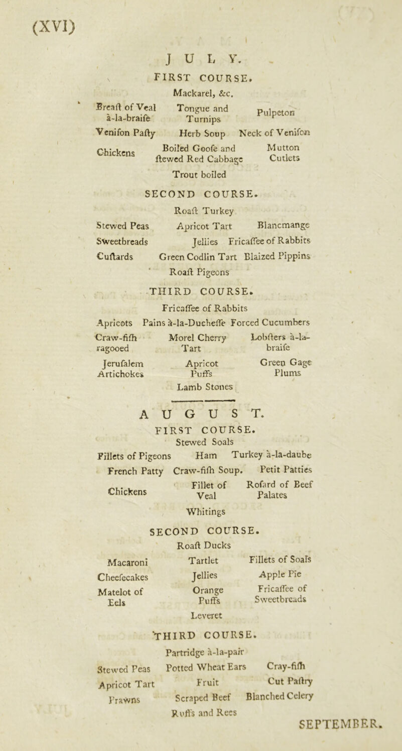Chickens J U L V. f V FIRST COURSE. Mackarel, &c. Brcajl of Veal Tongue and pu]p„on a-la-braife Turnips ^ Venifon Party Herb Soup Neck of Venifon Boiled Goofe ar»d Mutton ftewed Red Cabbage Cutlets Trout boiled SECOND COURSE. Roart Turkey Apricot Tart Blancmange Jellies Fricaflee of Rabbits Green Codlln Tart Blaized Pippins Roart Pigeons -THIRD COURSE. Fricaflee of Rabbits Pains a-la-Ducheffe Forced Cucumbers Stewed Peas Sweetbreads Curtards Apricots Craw-fifh ragooed Jerufalem Artichokes Morel Cherry Tart Apricot Puffs Lamb Stones Lobrters a-la- braife Green Gage Plums Chickens AUGUST. FIRST COURSE. Stewed Seals Fillets of Pigeons Ham Turkey a-la-daubc ' French Patty Craw-fifh Soup. Petit Patties ' Fillet of Rofard of Beef Veal Palates Whitings SECOND COURSE. Roart Ducks Tartlet Jellies Orange Macaroni Cheefecakes Matelot of Eels Puffs Leveret Fillets of Soais Apple Pie Fricaffee of Sweetbreads Stewed Peas Apricot Tart J’rawns THIRD COURSE. Partridge a-la-pa/r Potted Wheat Ears Cray-filh Fruit Cut Paftry Scraped Beef Blanched Celery Uuffs and Rees