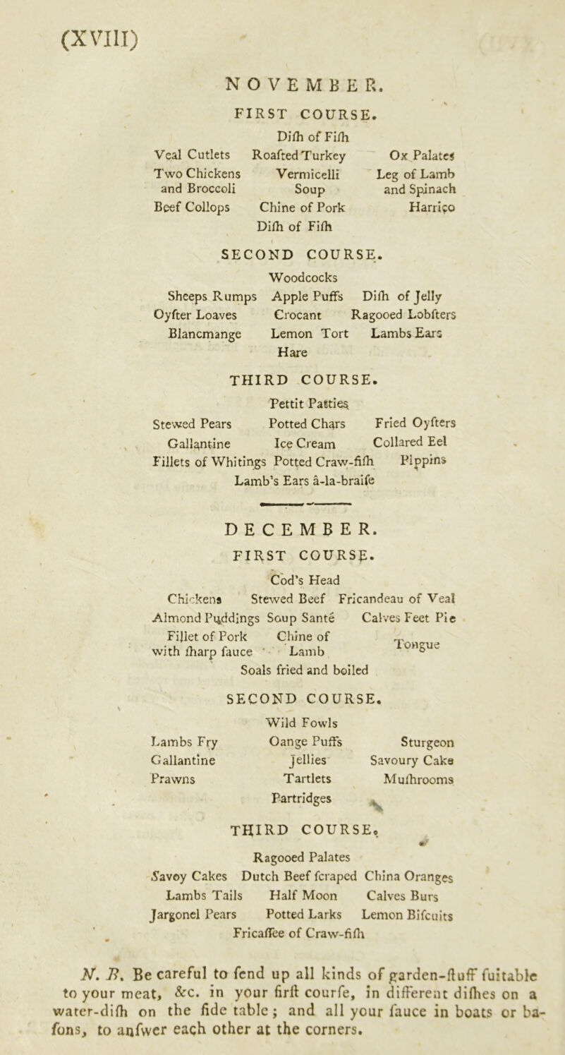 NOVEMBER. FIRST COURSE. Difli of Fi/h Veal Cutlets Roafted Turkey Two Chickens Vermicelli and Broccoli Soup Beef Collops Chine of Pork Dilh of Fifh Ox Palates Leg of Lamb and Spdnach Harrifo SECOND COURSE. Woodcocks Sheeps Rumps Apple Puffs Dilh of Jelly Oyfter Loaves Crocant Ragooed Lobfters Blancmange Lemon Tort Lambs Ears Hare THIRD COURSE. Pettit Patties Stewed Pears Potted Chars Fried Oyfters Gallantine Ice Cream Collared Eel Fillets of Whitings Potted Craw-filh Pippins Lamb’s Ears a-la-braife DECEMBER. FIRST COURSE. Cod’s Head Chickens Stewed Beef Fricandeau of Veal Almond Puddings Soup Sante Calves Feet Pie Fillet of Pork Chine of with iharp fauce ' Lamb Soals fried and boiled Tongue SECOND COURSE. Wild Fowls Lambs Fry Oange Puffs Gallantine Jellies Prawns Tartlets Partridges third COURSE. Ragooed Palates 5'avoy Cakes Dutch Beef feraped China Oranges Lambs Tails Half Moon Calves Burs Jargonel Pears Potted Larks Lemon Bi feu its Fricaflee of Craw-fifli Sturgeon Savoury Cake Mulhrooms N N, 7?. Be careful to fend up all kinds of garden-fluff fuitable to your meat, &c. in your firll courfe, in different difhes on a water-difh on the Ede table; and all your fauce in boats or ba- fons, to anfvvcr each other at the corners.