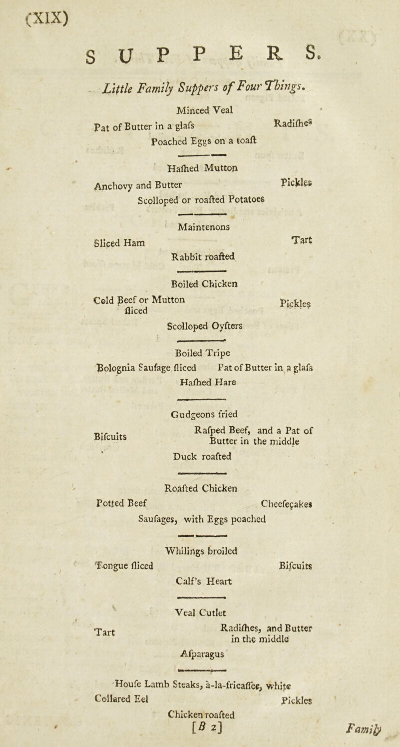 P E R S. SUP . Little Family Suppers of Four Things. Minced Veal Pat of Butter in a glafs Radilhe^ Poached Eggs on a toaft Halhed Mutton Anchovy and Butter PicKRs Scolloped or roafted Potatoes Maintenons Sliced Ham Tart Rabbit roafted Boiled Chicken Cold Beef or Mutton diced Scolloped Oyfters Pickles Boiled Tripe Bolognia Saufage diced Pat of Butter In a glafs Halhed Hare Bifcuits Gudgeons fried Rafped Beef, and a Pat of Butter in the middle Duck roafted Roafted Chicken potted Beef Cheefecakes Saufages, with Eggs poached T-ongue diced Whilirtgs broiled Calf’s Heart Bifcuits Tart Veal Cutlet Radl/hes, and Butter In the middle A-fparagus 'Houfe Lamb Steaks, a-la-fricadee, white Collared Eel Pickles Chicken roafted [fl2] Fa?ni^
