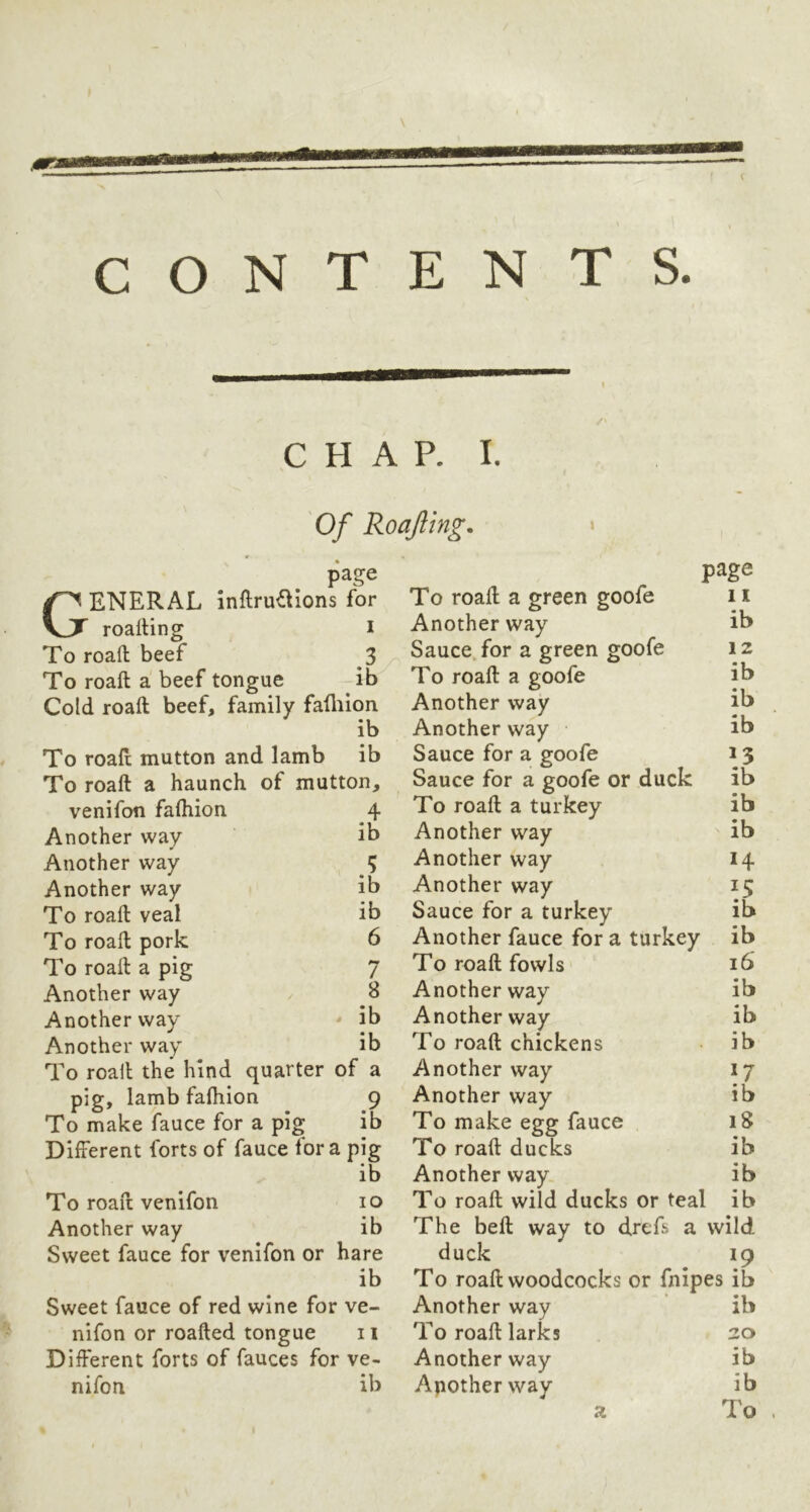 ■9BB I CHAP. I. Of Roajling. page General inflru^lons for roalting i To roaft beef 3 To roaft a beef tongue ib Cold roaft beef, family fafliion ib To roaft mutton and Iamb ib To roaft a haunch of mutton. venifon fafhion 4 Another way ib Another way 5 Another way ib To roaft veal ib To roaft pork 6 To roaft a pig 7 Another way B Another way ■* ib Another way ib To roaft the hind quarter of a pig, lamb fafhion 9 To make fauce for a pig ib Different forts of fauce fora pig ib To roaft venifon lo Another way ib Sweet fauce for venifon or hare ib Sweet fauce of red wine for ve- nifon or roafted tongue 11 Different forts of fauces for ve- nifon ib page To roaft a green goofe 11 Another way ib Sauce, for a green goofe 12 To roaft a goofe ib Another way ib Another way ib Sauce for a goofe 15 Sauce for a goofe or duck ib To roaft a turkey ib Another way ib Another way 14 Another way 15 Sauce for a turkey ib Another fauce for a turkey ib To roaft fowls 16 Another way ib Another way ib To roaft chickens ib Another way 17 Another way ib To make egg fauce 18 To roaft ducks ib Another way. ib To roaft wild ducks or teal ib The beft way to drefs a wild duck 19 To roaft woodcocks or fnipes ib Another way ib To roaft larks 20 Another way ib Another way ib