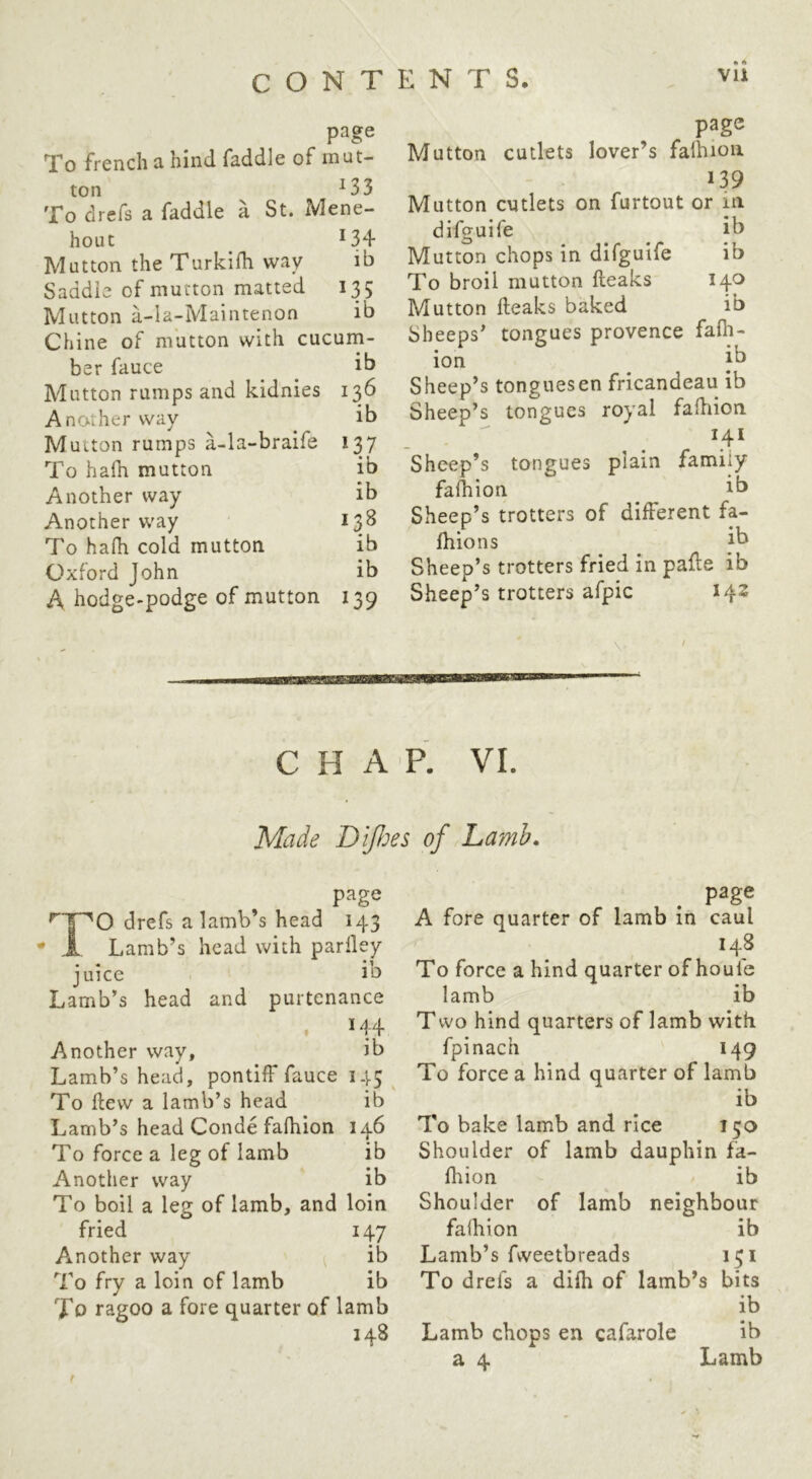 page To french a hind faddle of mut- ton ^33 To drefs a faddle a St. Mene- hout ^34 Mutton the Turkilh way ih Saddle of mutton matted 135 Mutton a-Ia-Maintenon ib Chine of mutton with cucum- ber fauce ^ ib Mutton rumps and kidnies 136 Another way ^ ib Mutton rumps a-la-braife 137 To hafh mutton ib Another way ib Another way 13^ To hafh cold mutton ib Oxford John ib A hodge-podge of mutton 139 page Mutton cutlets lover’s falhion 139 Mutton cutlets on furtout or in difguife ib Mutton chops in difguife ib To broil mutton fteaks 140 Mutton fteaks baked ib Sheeps’ tongues provence fafii- ion ii^ Sheep’s tonguesen fricandeau ib Sheep’s tongues royal fafhion Sheep’s tongues plain family fafhion ib Sheep’s trotters of different fa- ftiions ib Sheep’s trotters fried in pafte ib Sheep’s trotters afpic 142 \' CHAP. VI. Made Difljes of Lamb. page drefs a lamb’s head 143 ,1 Lamb’s head with parlley • 1 juice ib Lamb’s head and purtenance 144 Another way, ib Lamb’s head, pontiff fauce 145 ^ To ftevv a lamb’s head ib Lamb’s head Conde fafhion 146 To force a leg of lamb ib Another way ib To boil a leg of lamb, and loin fried 147 Another way ib To fry a loin of lamb ib To ragoo a fore quarter of lamb 248 page A fore quarter of lamb in caul 148 To force a hind quarter of houfe lamb ib T wo hind quarters of lamb with fpinach 149 To force a hind quarter of lamb ib To bake lamb and rice 150 Shoulder of lamb dauphin fa- ffiion ib Shoulder of lamb neighbour fafhion ib Lamb’s fweetbreads 151 To drefs a difh of lamb’s bits ib Lamb chops en cafarole ib