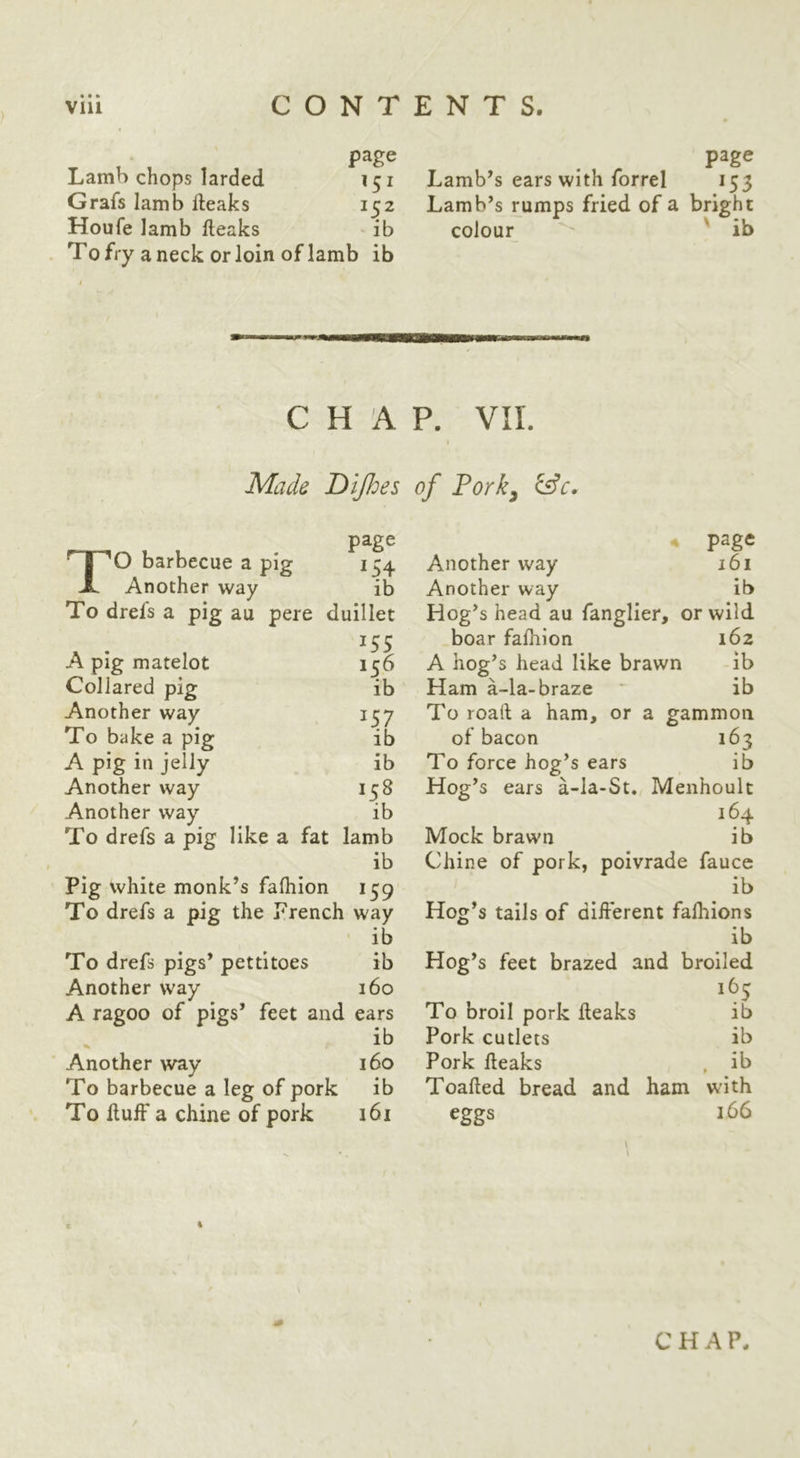page Lamb chops larded 151 Grafs Iamb fteaks 152 Houfe lamb fleaks ib To fry a neck or loin of lamb ib page Lamb’s ears with forrel 155 Lamb’s rumps fried of a bright colour ' ib CHAP. VII. I Made Dijhes of Pork^ page TO barbecue a pig 154 Another way ib To drefs a pig au pere duillet A pig matelot 156 Collared pig ib Another way 1^7 To bake a pig ib A pig in jelly ib Another way 158 Another way ib To drefs a pig like a fat lamb ib Pig white monk’s fafhion 159 To drefs a pig the Prench way page Another way 161 Another way ib Hog’s head au fanglier, or wild boar fafhion 162 A hog’s head like brawn ib Ham a-la-braze ib To roaft a ham, or a gammon of bacon 163 To force hog’s ears ib Hog’s ears a-Ia-St. Menhoult 164 Mock brawn ib Chine of pork, poivrade fauce ib Hog’s tails of different falhions To drefs pigs’ pettitoes ib ib ib Hog’s feet brazed and broiled Another way 160 165 A ragoo of pigs’ feet and ears To broil pork heaks ib ib Pork cutlets ib Another way 160 Pork heaks ib • To barbecue a leg of pork ib Toahed bread and ham with To huff a chine of pork 161 eggs 166 4 CHAP.