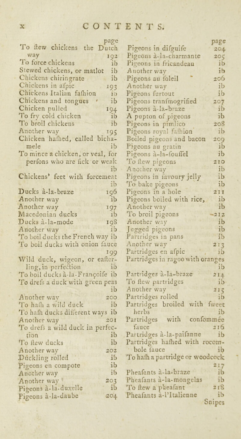 page To flew chickens the Dutch way To force chickens 192 ib Stewed chickens, or matlot ib Chic kens chiringrate ib Chic kens in afpic 193 Chickens Italian fafhion in Chickens and tongues * ib Chicken pulled 194 To fry cold chicken ib To broil chickens ib Another way 193 Chicken hafhed, called bicha- mele ib To mince a chicken, or veal, for perfons who are fick or weak ib Chickens* feet with forcemeat Ducks a-Ia-braze ib 196 ib Another way Another way 197 Macedonian ducks ib Ducks a-la-mode 198 Another way lb To boil ducks the French way ib To boil ducks with onion fauce ^99 Wild duck, vvigeon, or eafter- ling, in perfection ib To boil ducks a-la-Fran^oife ib To drefs a duck with green peas ib Another wav 200 To hadi a wild du ck ib To hafli ducks difierent ways ib Another way 201 To drefs a wild duck in perfec- tion To flew ducks Another way Duckling rolled l^igeons en compote Another way Another way Pigeons a-la-duxelle pigeons a-la-daube Pigeons in difguife 204 Pigeons a-la-charmante 205 ib ib 206 ib ib 207 ib ib 208 ib Pigeons in fricandeau A nother w'ay Pigeons au foleil Another way Pigeons furtout Pigeons tranfmogrifed Pigeons a-Ia-braze A pupton of pigeons Pigeons in pimlico Pigeons royal fafhion Boiled pigeons and bacon 209 ib ib 210 ib ib ib 211 Pigeons au gratin Pigeons a-la-fouffel To flew pigeons Another way Pigeons in favoury jelly To bake pigeons Pigeons in a hole Pigeons boiled with rice, ib Another way To broil pigeons Another way Jugged pigeons Partridges in pans Another way Partridges en afpic Partridges in ragoo with oranges ib Partridges a-la-braze To flew partridges Another way Partridges rolled ib -212 ib ib ib ib 214 ib 2 ] lb Partridges broiled with fweet herbs ib Partridges with confommee fauce 216 ib Partridges a-la-paifanne ib ib Partridges hafhed with rocom- 202 • bole fauce ib ib To halh a partridge or woodcock ib 217 ib Pheafants a-la-braze ib 203 Pheafanrs a-la-mongelas ib ib To flew a pheafant 2lS 204 Pheafants a-l’ltalienne ib Snipes