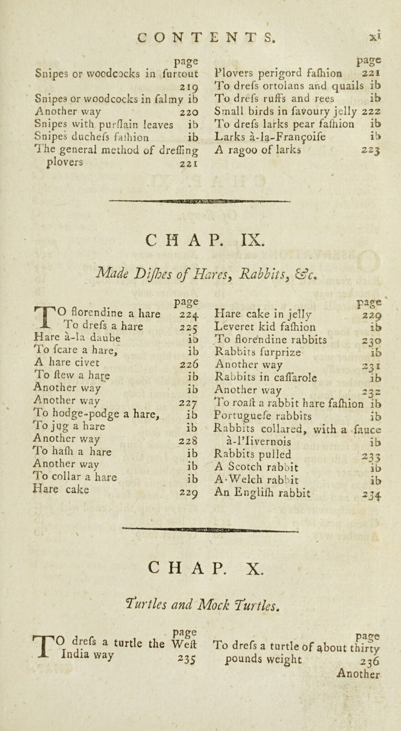 I CONTENTS. page Snipes or woodcocks In furcout 219 Snipes or woodcocks in falmy ib Another way 220 Snipes with purflain leaves ib Snipes duchefs faihion ib Uhe general method of drefling plovers 221 ♦ page Plovers perigord faihion 221 To drefs ortolans and quails ib To drefs ruffs and rees ib Small birds in favoury jelly 222 To drefs larks pear faihion ib Larks a-Ia-Fran^oife ib A ragoo of larks 223 CHAP. IX. Made Dijloes of Hares^ Rabbits^ ^ AW WAWAO CL Hare a-la daube To fcare a hare, A hare civet To flew a hare Another way Another way To hodge-podge To jag a hare Another way To hafli a hare Another way To collar a hare Hare cake 5 a hare page flare cake in jelly page 224 22Q hare 22f: Leveret kid faihion ib ib To florendine rabbits 230 ib Rabbits furprize ib 226 Another way 231 ib Rabbits in caffarole ib ib Another way ^ ^ a hare. 227 To roaft a rabbit hare faihion ib ib Portuguefe rabbits ib ib Rabbits collared, with a fauce 228 a-PIivernois ib ib Rabbits pulled 235 ib A Scotch rabbit ib ib A’Welch rabbit ib » 229 An Englifh rabbit ^34 c H A P. X. turtles and Mock turtles. T page O drefs a turtle the Weft India way 235 page To drefs a turtle of about thirty pounds weight 236 Another