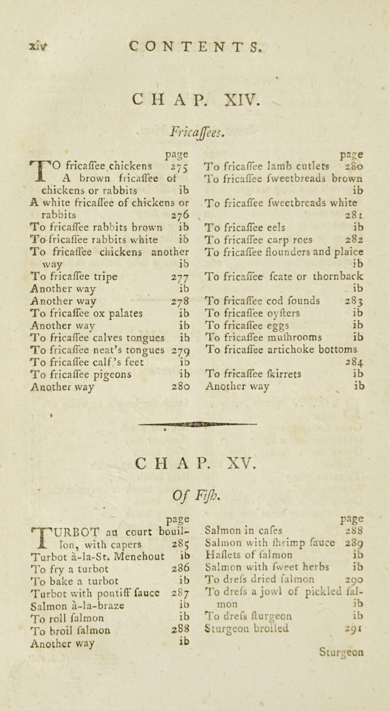 CHAP. XIV. Fricajfees. page TO fricafiee chickens 275 A brown fricaffee of chickens or rabbits ib A white frica/Tee of chickens or rabbits 276 To fricalTee rabbits brown ib To fricafiee rabbits white ib To fricafiee chickens another way ib To fricalTee tripe 277 Another way ib Another way 278 To fricalTee ox palates ib Another way ib To fricalTee calves tongues ib To fricalTee neat’s tongues 279 To fricalTee calf’s feet ib To fricalTee pigeons ib Another way 280 page To fricalTee lamb cutlets 280 To fricalTee fweetbreads brown ib To fricalTee fweetbreads white 281 To fricalTee eels ib To fricalTee carp roes 282 To fricalTee flounders and plaice ib To fricalTee fcate or thornback ib To fricalTee cod founds 283 To fricalTee oyfters ib To fricafiee eggs ib To fricalTee muihrooms ib To fricafiee artichoke bottoms 284 To fricalTee Ikirrets ib Another way ^ ib CHAP. XV. page ^ I 'URBOT au court bouil- X Ion, with capers 285 Turbot a-la-St. Menehout ib To fry a turbot 286 To bake a turbot ib Turbot with pontilF faucc 287 Salmon a-la-braze ib To roll falmon ib To broil falmon 288 Another way ib page Salmon In cafes 288 Salmon with flirimp fauce 289 Haflets of falmon ib Salmon with fweet herbs ib To drefs dried falmon 290 To drefs a jowl of pickled fal- mon • ib To drefs flurgeon ib Sturgeon broiled 291 Sturgeon