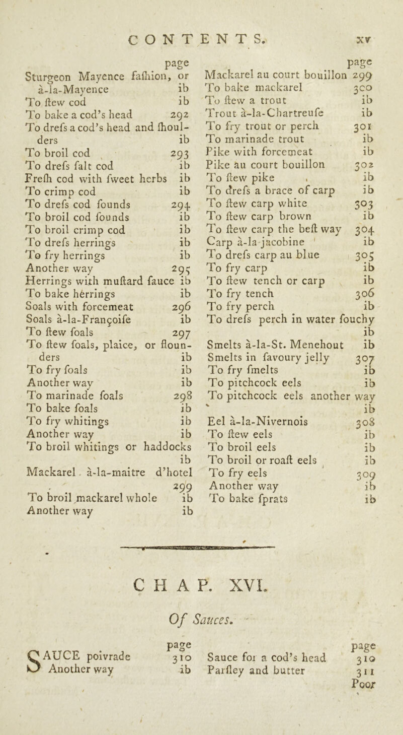page Sturgeon Mayence fafiiion, or a-la-Mayence ib To ftew cod ib To bake a cod’s head 292 To drefs a cod’s head and Ihoul- ders ib To broil cod ^ 293 To drefs fait cod ib Frefh cod with fweet herbs ib To crimp cod ib To drefs cod founds 294. To broil cod founds ib To broil crimp cod • ib To drefs herrings ib To fry herrings ib Another way 29:5 Herrings with mudard fauce ib To bake herrings ib Seals with forcemeat 296 Seals a-la-Fran9oife ib To flew foals 297 To llew foals, plaice, or floun- ders ib To fry foals ib Another way ib To marinade foals 298 To bake foals ib To fry whitings ib Another way ib To broil whitings or haddocks ib Mackarel. a-la-maitre d’hotel ' . 29'9 To broil ^mackarel whole ib Another way ib page Mackarel au court bouillon 299 To bake mackarel 3C0 To flew a trout ib Trout a-la-Chartreufe ib To fry trout or perch 301 To marinade trout ib Pike with forcemeat ib Pike au court bouillon 302 To flew pike . ib To drefs a brace of carp ib To flew carp white 303 To flew carp brown ib To flew carp the befl way 304 Carp a-la-jacobine ' ib To drefs carp au blue 1 303 To fry carp ib To flew tench or carp ib To fry tench 306 To fry perch ib To drefs perch in water fouchy ib Smelts a-la-St. Menehout ib Smelts in favoury jelly 307 To fry fmelts ib To pitchcock eels ib To pitchcock eels another way ib Eel a-Ia-Nivernois 308 To flew eels ib To broil eels ib To broil or roaft eels ^ ib To fry eels 309 Another way ib To bake fprats ib CHAP. XVI. Of Sauces. ' page page 310 Sauce foi a cod’s head 310 ib Parfley and butter 311 Poor SAUCE poivrade Another way