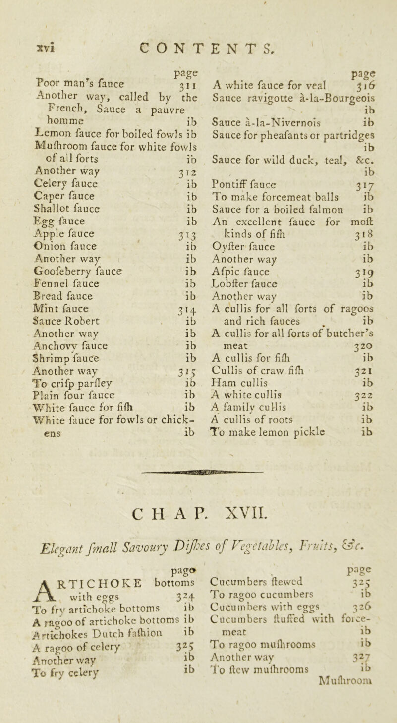 3tvi CONTENTS. page Poor man^s fance 311 Another way, called by the French, Sauce a pauvre homme ib Lemon fauce for boiled fowls ib Mufhroom fauce for white fowls of all forts • 1 ID Another way 312 Celery fauce ib Caper fauce ib Shallot fauce ib Egg fauce ib Apple fauce 3^3 Onion fauce ib Another way ib Goofeberry fauce ib Fennel fauce ib Bread fauce ib Mint fauce 3H Sauce Robert ib Another way ib Anchovy fauce ib Shrimp fauce ib Another way 315 To crifp parHey ib Plain four fauce ib White fauce for HHi ib White fauce for fowls or chick- ens ib page A white fauce for veal 316 Sauce ravigotte a-la-Bourgeois • ib Sauce a-la-Nivernois ib Sauce for pheafants or partridges ib Sauce for wild duck, teal. &c. / ib Pontiff fauce 317 To make forcemeat balls ib Sauce for a boiled falmon ib An excellent fauce for moH kinds of fiHi 3*^ OyHer' fauce ib Another way ib Afpic fauce 3^9 LobHer fauce ib Another way ib A cullis for all forts of ragoos and rich fauces ib A cullis for all forts of butcher’s meat 320 A cullis for HHi ib Cullis of craw HHi 321 Ham cullis ib A white cullis 522 A family cullis ib A cullis of roots ib To make lemon pickle ib CHAP. XVII. Ek^-mtfmall Savoury Dipes of FegetaMes, Fruits, faV. p:ig» Artichoke bottoms , with eggs 324 To fry artichoke bottoms ib A ragoo of artichoke bottoms ib Artichokes Dutch falhion ib A ragoo of celery 3^5 Another way To fry celery Cucumbers Hewed 323 To ragoo cucumbers ib Cucumbers wi th eggs 326 Cucumbers Huffed with force- meat ib To ragoo mu Hi rooms ib Another way 3^7 T'o Hew mulhrooms ib MuHiroom