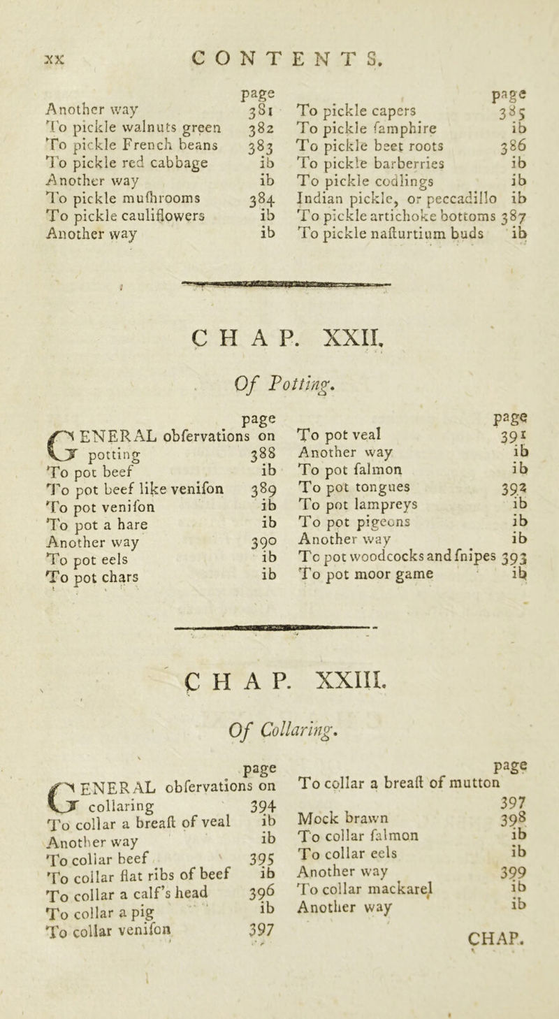 Another way 381 lo pickle walnuts green 382 To pickle French, beans 383 ’’I'o pickle red cabbage ib Another way ib To pickle mulhrooms 384 To pickle cauliflowers ib Another way ib To pickle capers 385 To pickle famphire ib To pickle beet roots 386 To pickle barberries ib To pickle codlings ib Indian pickic, or peccadillo ib To pickle artichoke bottoms 387 To pickle naflurtium buds ib 1 CHAP. XXII, Of Totting. page ENERAL obfervations on VT potting To pot beef To pot beef like venifon To pot venifon To pot a hare Another way To pot eels To pot chars 388 ib 389 ib ib 390 ib ib page To pot veal 391 Another way ib To pot falmon ib To pot tongues 392 To pot lampreys ib To pot pigeons ib Another way ib Tc pot woodcocks and fnipes 393 To pot moor game ib CHAP. XXIIL Of Collaring. page ENERAL obfervations on y collaring ' 394 To collar a break of veal ib Another way ib To collar beef ^ ' 395 To collar fiat ribs of beef ib To collar a calf’s head 396 To collar a pig ‘ ‘ To collar venifon 397 * • - page To collar a break of mutton 397 Mock brawn 398 To collar falmon ib To collar eels ib Another way 399 To collar mackarel ib Another way ib CHAP.