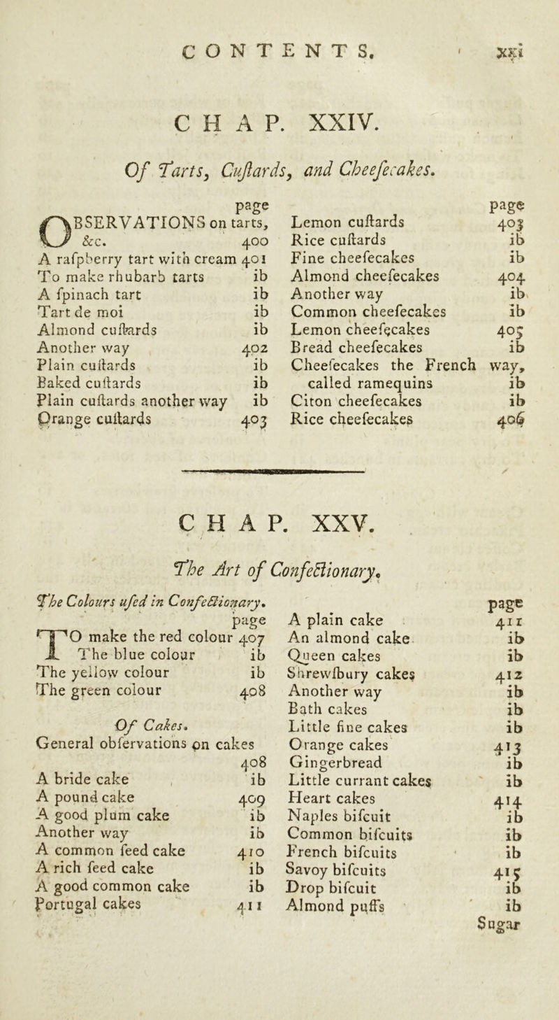 Of TartSy CuftardSy and Cheefecakes. page BSERVATIONSon tarts. &c. 400 A rafpberry tart with cream 401 To make rhubarb tarts ib A fpinach tart ib Tart de moi ib Almond culkards ib Another way 402 Plain cuilards ib Baked cuilards ib Plain cuilards another way ib Qrange cuilards 403 Lemon cuilards page Rice cuilards ib Fine cheefecakes ib Almond cheefecakes 404 Another way ib« Common cheefecakes ib Lemon cheefecakes 40s Bread cheefecakes ib Cheefecakes the French way. called ramequins ib Citon cheefecakes ib Rice cheefecakes 40$ CHAP. XXV. < , Art of Confediionary.^ ^he Colours ufed in ConfeBionary. page ^ J 'O make the red colour 407 A The blue colour ib The yellow colour ib The green colour 408 Of Cakes. General observations on cakes 408 A bride cake , ib A pound cake 409 A good plum cake ib Another way ib A common Seedcake 410 A rich feed cake ib A good common cake ib Portugal cakes 411 page A plain cake 411 An almond cake ib Queen cakes ib Shrewlbury cakes 412 Another way ib Bath cakes ib Little line cakes ib Orange cakes 413 Gingerbread ib Little currant cakes ib Heart cakes 414 Naples bifeuit ib Common bifeuits ib BVench bifeuits * ib Savoy bifeuits 413 Drop bifeuit ib Almond puffs ' ib Sugar