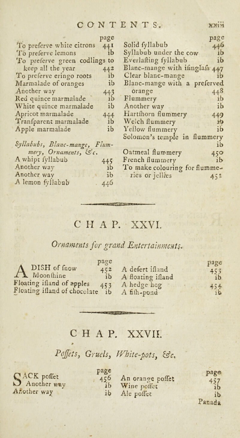To preferve white citrons 441 To preferve lemons ib ^Fo preferve green codlings to keep all the year 442 To preferve eringo roots ib Marmalade of oranges ib Another way 443 Ked quince marmalade ib White quince marmalade ib Apricot marmalade 444 Tranfparent marmalade ib Apple marmalade ib Syllabubs^ Blanc-mangey Flum- mery, Ornaments, <Sc, A whipc fyllabub 445 Another way ib Another way ib A lemon fyllabub' . 446 page Solid fyllabub 446 Syllabub under the cow ib Everlafling fyllabub ib Blanc-mange with ifinglafs 447 Clear blanc-mange ib Blanc-mange with a preferved orange 448 Flummery ib Another way ib Flartfhorn flummery 449 Welch flummery ib Yellow flummery ib Solomon’s temple in flummery ib Oatmeal flummery 450 French flummery ib To make colouring forflumme-^ lies or jellies 451 C H A P. XXVI. Ornaments for grand Entertainment^. A DISH of fnow Moonihine page A defert ifland page 452 453 ib A floating ifland ib 453 A hedge hog 454 j ib A fifh-pond ib CHAP. XXVIL Pojfels, Gruels^ JVhlte-pots^ Sifr, SACK pofTet Another wny AAother way page j 456 An orange pofTct ib Wine polfet ib Ale polTec page 457 ib ib Panada