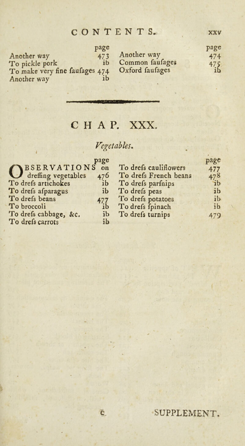 I page page Another way 473 Another way 474 To pickle pork ib Common faufages 475 To make very fine faufages 474 Oxford faufages ib Another way ib CHAP. XXX I Vegetables^ page /OBSERVATIONS on To drefs cauliflowers page 477 V:^ dreffing vegetables 476 To drefs French beans 478 To drefs artichokes ib To drefs parfnips ib To drefs afparagus ib To drefs peas ib To drefs beans 477 To drefs potatoes ib To broccoli ib To drefs fpinach ib To drefs cabbage, &c* ib To drefs turnips 479 To drefs carrots ib SUPPLEMENT,