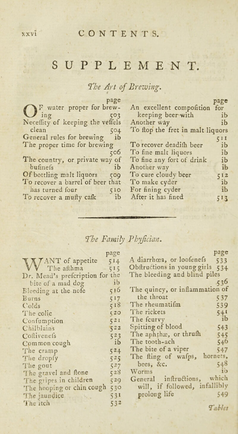 SUPPLEMENT. The Art of Brewing. page OT water proper for brew- ing ^ 503 Keceffity of keeping the vefiels clean 5°4 General rules for brewing ib The proper time for brewing 506 The country, or private way of bufmefs ib Of bottling malt liquors 509 To recover a barrel of beer that has turned four 510 To recover a mufty calk ib page An excellent compolition for keeping beer^ith ib Another way ib To Hop the fret in malt liquors To recover deadilh beer ib To fne malt liquors ib To fine any fort of drink ib Another way ib To cure cloudy beer 512 To make cyder ib P'or fining cyder ib After it has fined 513 I’he Family Fhyfician. page WANT of appetite 514 The althma 515 Dr. Mead’s prefcriptioil for the ib 516 517 518 5 20 521 bite of a mad dog Eleedin]^ at the nofe E urns C'olds The colic C onfumptlon Chilblains 5^^ Coliivenefs 5^3 Cpmmon cough ib The cramp 5^4 The dropfy 525 The gout 527 he gravel and ftone 528 The gripes in children 529 The hooping or chin cough 530 The jaundice 5 3* The itch 532 page A diarrhoea, or loofenefs 533 Obftrudtions in young girls 534 The bleeding and blind piles 536 The quincy, or inflammation of the throat The rheumatifm The rickets The feurvy Spitting of blood The aphthae, or thrufh The tooth-ach The bite of a viper The fling of wafps, hornets, bees, &c. 54^ Worms lb General inftrufllons, which will, if followed, infallibly prolong life 549 5 37 539 lb 543 545 546 547 FabJiS