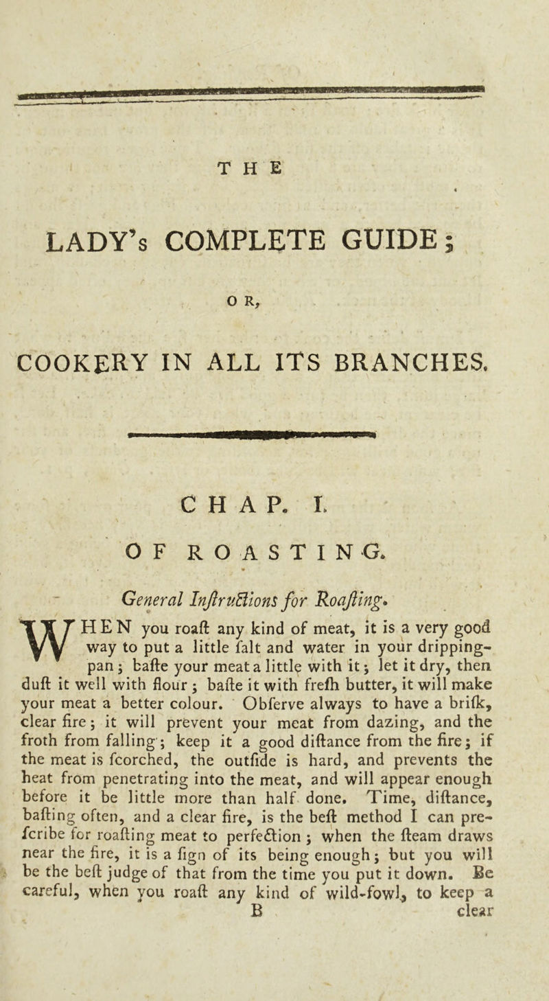 lady’s complete GUIDE; r o R, COOKERY IN ALL ITS BRANCHES. CHAP. I. OF ROASTING. « General InJlruBtom for RoaJUng* WHEN you roaft any kind of meat, it is a very good way to put a little fait and water in your dripping- pan ; bafte your meat a little with it; let it dry, then duft it well with flour ; bafte it with frefh butter, it will make your meat a better colour. Obferve always to have a brifk, clear lire; it will prevent your meat from dazing, and the froth from falling ; keep it a good diftance from the fire; if the meat is fcorched, the outfide is hard, and prevents the heat from penetrating into the meat, and will appear enough before it be little more than half. done. Time, diftance, bailing often, and a clear fire, is the beft method I can pre- fcribe tor roafting meat to perfe£lion ; when the fteam draws near the fire, it is a fign of its being enough; but you will % be the beft judge of that from the time you put it down. Be careful, when you roaft any kind of wild-fowl^ to keep a B . clear