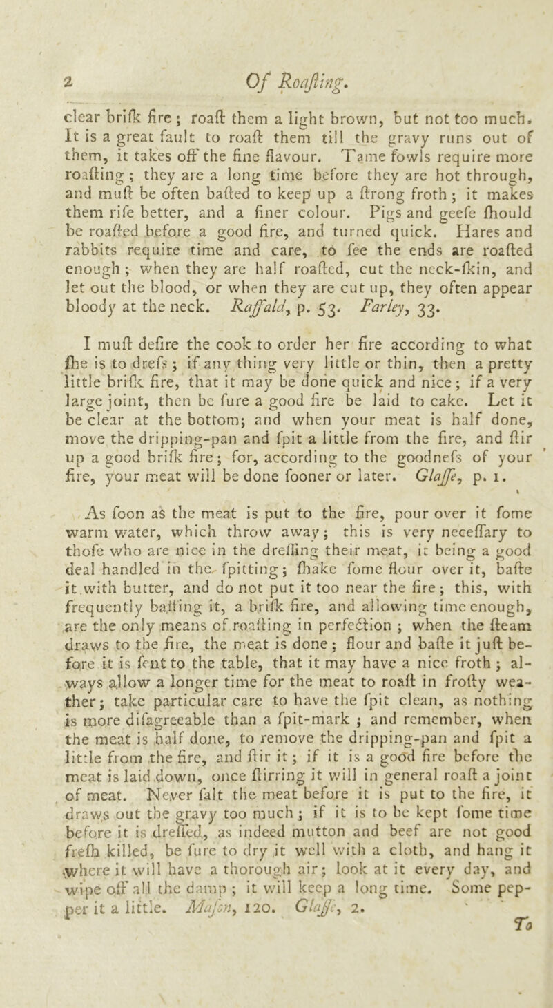 clear brifk fire ; roaft them a light brown, but not too much. It is a great fault to roaff them till the gravy runs out of them, it takes ofF the fine flavour. Tame fowls require more roafting ; they are a long time before they are hot through, and muft be often bafieel to keep up a flrong froth; it makes them rife better, and a finer colour. Pigs and geefe fhould be roafled before a good fire, and turned quick. Hares and rabbits require time and care, to fee the ends are roafted enough ; when they are half roafted, cut the neck-fkin, and let out the blood, or when they are cut up, they often appear bloody at the neck. Raffald^ p. 53. Farley^ 33. I muft defire the cook to order her fire according to what Ihe is to drefs; if any thing very little or thin, then a pretty little brifiC fire, that it may be done quick and nice; if a very large joint, then be fure a good fire be laid to cake. Let it be clear at the bottom; and when your meat is half done, move the dripping-pan and fpit a little from the fire, and ftir up a good briflc fire; for, according to the goodnefs of your fire, your meat will be done fooner or later. Glajp^ p. 1. I As foon as the meat is put to the fire, pour over it fome warm w'ater, which throw away; this is very neceffary to thofe who are nice in the dreffing their meat, ir being a good deal handled in the^ fpitting; fliake fome flour over it, bafle it.with butter, and do not put it too near the fire; this, with frequently ba.iiing it, a brifk fire, and allowing time enough, are the only means of roailing in perfedllon ; when the fleam draws to the fire, the meat is done; flour and bafle it juft be- fore it is feat to the table, that it may have a nice froth ; al- ,ways allow a longer time for the meat to roaft in frofly wea- ther; take particular care to have the fpit clean, as nothing is more difagrecabie than a fpit-mark ; and remember, when the meat is half done, to remove the dripping-pan and fpit a little from the fire, and flir it; if it is a good fire before the meat is laid down, once flirring it w'ill in general roaft a joint of meat. Never fait the meat before it is put to the fire, it draw,s out the gravy too much ; if it is to be kept fome time before it is drefted, as indeed mutton and beef are not good frefh killed, be fure to dry it w'cll with a cloth, and hang it ,y/here it will have a thorough air; look at it every day, and wipe off all the damp ; it wdll keep a long time. Some pep- per it a iiflle. Mafon^ 120. Glafjc^ 2.
