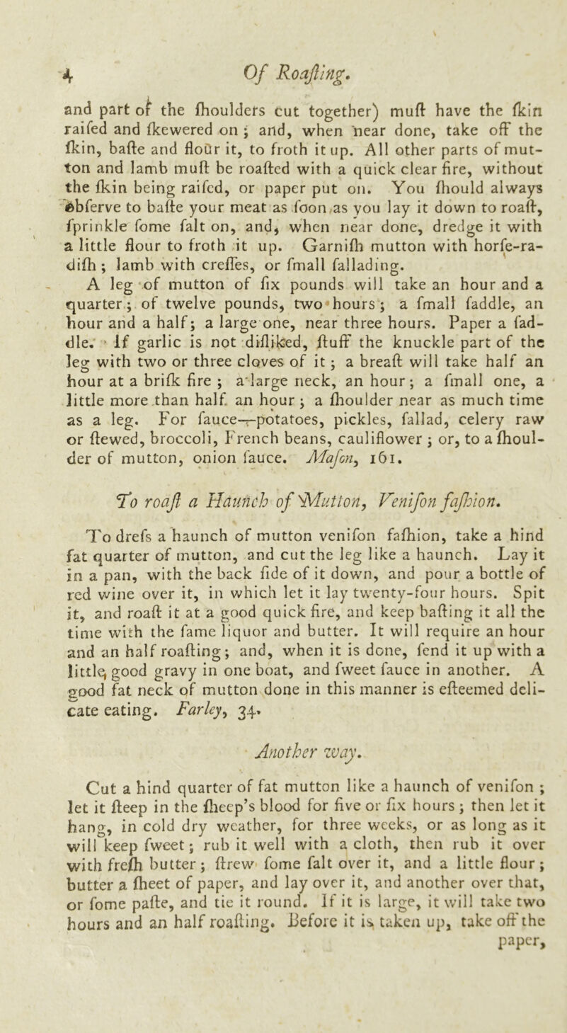 and part the fhoulders cut together) muft have the fkin raifed and fkewered on ; and, when near done, take off the Ikin, bafte and flour it, to froth it up. All other parts of mut- ton and lamb muff be roafted with a quick clear fire, without the fkin being raifed, or paper put on. You fhould always i&bferve to baffe your meat as .foon^as you lay it down to roaff, fprinkle fome fait on, and, when near done, dredge it with a little flour to froth dt up. Garnifh mutton with horfe-ra- difh ; lamb with creffes, or fmall fallading. A leg ‘of mutton of fix pounds will take an hour and a quarter.; of twelve pounds, two'hours ; a fmall faddle, an hour and a half; a large one, near three hours. Paper a fad- dle.* ‘ If garlic is not difliked, ftuff the knuckle part of the leg with two or three cloves of it; a bread will take half an hour at a brifk fire ; a'large neck, an hour; a fmall one, a ' little more .than half an hour ; a fhoulder near as much time as a leg. For fauce-r-potatoes, pickles, fallad, celery raw or dewed, broccoli, French beans, cauliflower ; or, to afhoul- cler of mutton, onion fauce. Majen^ i6i. ^0 roajl a Hdiinch of 'button, Venifon faJJoion. To drefs a haunch of mutton venifon fafhion, take a hind fat quarter of mutton, and cut the leg like a haunch. Lay it in a pan, with the back fide of it down, and pour a bottle of red wine over it, in which let it lay tw^enty-four hours. Spit it, and road it at a good quick fire, and keep hading it all the time w'ith the fame liquor and butter. It will require an hour and an half reading; and, when it is done, fend it up with a littlq good gravy in one boat, and fweet fauce in another. A good fat neck of mutton done in this manner is edeemed deli- cate eating. Farley^ 34, Another zvay. Cut a hind quarter of fat mutton like a haunch of venifon ; let it deep in the fliecp’s blood for five or fix hours ; then let it hang, in cold dry weather, for three weeks, or as long as it will keep fweet; rub it well with a cloth, then rub it over with frelh butter; drew- fome fait over it, and a little flour; butter a fheet of paper, and lay over it, and another over that, or fome pade, and tie it round. If it is large, it will take two hours and an half reading. Before it is taken up, take off the paper.