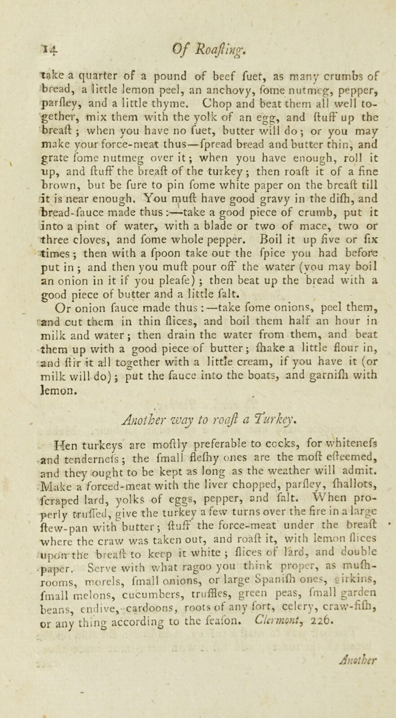 ’14 Q/* Roajlin^, take a quarter of a pound of beef fuet, as many crumbs of bread, a little lemon peel, an anchovy, fome nutmeg, pepper, parfley, and a little thyme. Chop and beat them all well to- gether, mix them with the yolk of an egg, and (fuff up the ‘breaft ; when you have no fuet, butter will do; or you may make your force-meat thus—fpread bread and butter thin, and grate fome nutmeg over it; when you have enough, roll it up, and ftufF the breaft of the turkey; then roaft it of a fine brown, but be fure to pin fome white paper on the breaft till It is near enough. You rnuft have good gravy in the difh, and bread-fauce made thus:—take a good piece of crumb, put it into a pint of water, with a blade or two of mace, two or three cloves, and fome whole pepper. Boil it up live or fix times ; then with a fpoon take out the fpice you had before put in ; and then you muft pour ofF the water {vou may boil an onion in it if you pleafe) ; then beat up the bread with a good piece of butter and a little fait. Or onion fauce made thus:—take fome onions, peel them, “and cut them in thin dices, and boil them half an hour in milk and water; then drain the water from them, and beat them up with a good piece of butter; (hake a little flour in, ‘and ftir it ail together with a little cream, if you have it (or milk will do); put the fauce into the boats, and garnifli with lemon. 0 Another zvay to roajl a ‘Turkey, Ken turkeys are moftly preferable to cocks, for whitenefs and tendernels ; the fmall flefhy ones are the moft efteemed, and they ought to be kept as long as the weather will admit. • Make a forced-meat with the liver chopped, parfley, {ballots, fcrapcd lard, yolks of eggs, pepper, and fait. When pro- perly miffed, give the turkey a few turns over the fire in a large ftew-pan with butter; ftuft' the force-meat under the breaft • where the craw was taken out, and roaft it, with lemon flices ijporrthe breaft to keep it white ; flices of lard, and double .paper. Serve with what ragoo you think proper, as mufh- rooms, morels, fmall onions, or large Spaniflt ones, sirkins, fmall melons, cucumbers, truffles, green peas, fmall garden beans, endive,-cardoons, roots of any fort, celery, cravv-fifli, or any thing according to the feaion. Clc'nTiQyi^^ 226* Another