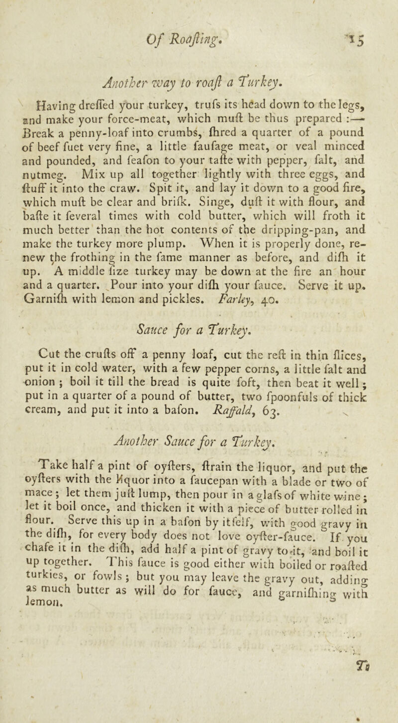t Of Roofing. Another way to roaf a Turkey. ^ Having drefied your turkey, trufs its heiad down to the legs, and make your force-meat, which muft be thus prepared :—- Break a penny-loaf into crumbs, fhred a quarter of a pound of beef fuet very fine, a little faufage meat, or veal minced and pounded, and feafon to your tafte with pepper, fait, aiid nutmeg. Mix up all together lightly with three eggs, and fluff it into the craw. Spit it, and lay it down to a good fire, which muft be clear and brifk. Singe, dull it with flour, and bafte it feveral times with cold butter, which will froth it much better than the hot contents of the dripping-pan, and make the turkey more plump. When it is properly done, re- new the frothing in the fame manner as before, and difh it up. A middle fize turkey may be down at the fire an hour and a quarter. Pour into your difh your fauce. Serve it up, Garnifh with lemon and pickles. Farley^ 40. Sauce for a F’urkey. Cut the crufls off a penny loaf, cut the reft in thin flices, put it in cold water, with a few pepper corns, a little fait and onion ; boil it till the bread is quite foft, then beat it well; put in a quarter of a pound of butter, two fpoonfuls of thick cream, and put it into a bafon, Raffaldy 63. Another Sauce for a T^urkey, ‘« r Take half a pint of oyfters, ftrain the liquor, and put the oyfters with the Mquor into a faucepan with a blade or two of mace; let them juft lump, then pour in aglafsof white wine; let it boil once, and thicken it with a piece of butter rolled in flour. Serve this up in a baion by itleif, v.’ith good gravy in the difh,^ for every body does not love oyfler-fauce. If you chafe it in the difli, add half a pint of gravy tout, and boil it up together. This fauce is good either with boiled or roafted turkies, or fowls ; but you may leave the gravy out, addin»- as much butter as will do for fauce, and garniflilne with lemon. ^ %