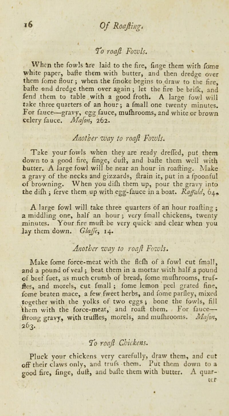 Of Roafingt ^0 roajl Fowls. When the fowls &re laid to the fire, finge them with Tome white paper, bafte them with butter, and then dredge over them feme flour; when the fmoke begins to draw to the fire, bafte and dredge them over again ; let the fire be brilk, and fend them to table,with a good froth. A large fowl will take three quarters of an hour; a fmall one twenty minutes. For fauce—gravy, egg fauce, muftirooms, and white or brown celery fauce. Majoriy 262. Another way to roafl Fowls. Take your fowls when they are'ready drefled, put them dow’n to a good fire, finge, duft, and bafte them well with butter. A large fowl will be near an hour in roafting. Make a gravy of the necks and gizzards, ftrain it, put in a fpoonful of browning. When you difti them up, pour the gravy into the difh ^ ferve them up with egg-fauce in a boat. Raffaldy 64^ » A large fowd will take three quarters of an hour roafting; a middling one, half an hour; very fmall chickens, twenty minutes. Your fire muft be very quick and clear when you lay them down. Glajfe^ 14. ^ . Another way to roajl Fozvls. Make fome force-meat with the flefti of a fowl cut fmall, and a pound of vealbeat them in a mortar with half .a pound of beef fuet, as much crumb of bread, fome muftirooms, truf- fles, and morels, cut frnall ; fome lemon peel grated fine, fome beaten mace, a few fweet herbs, and fome parfley, mixed together with the yolks of two eggs; bone the fowls, fill ^hem with the force-meat, and roaft them. For fauce— ftrong gravy, with truffles, morels, and muftirooms. Mafon^ 263. I'o roajl Chickens. Pluck your chickens very carefully, draw them, and cut off their claws only, and trufs-them. Put them down to a <rood fire, finge, duft, and bafte them with butter. A quar- ter 4
