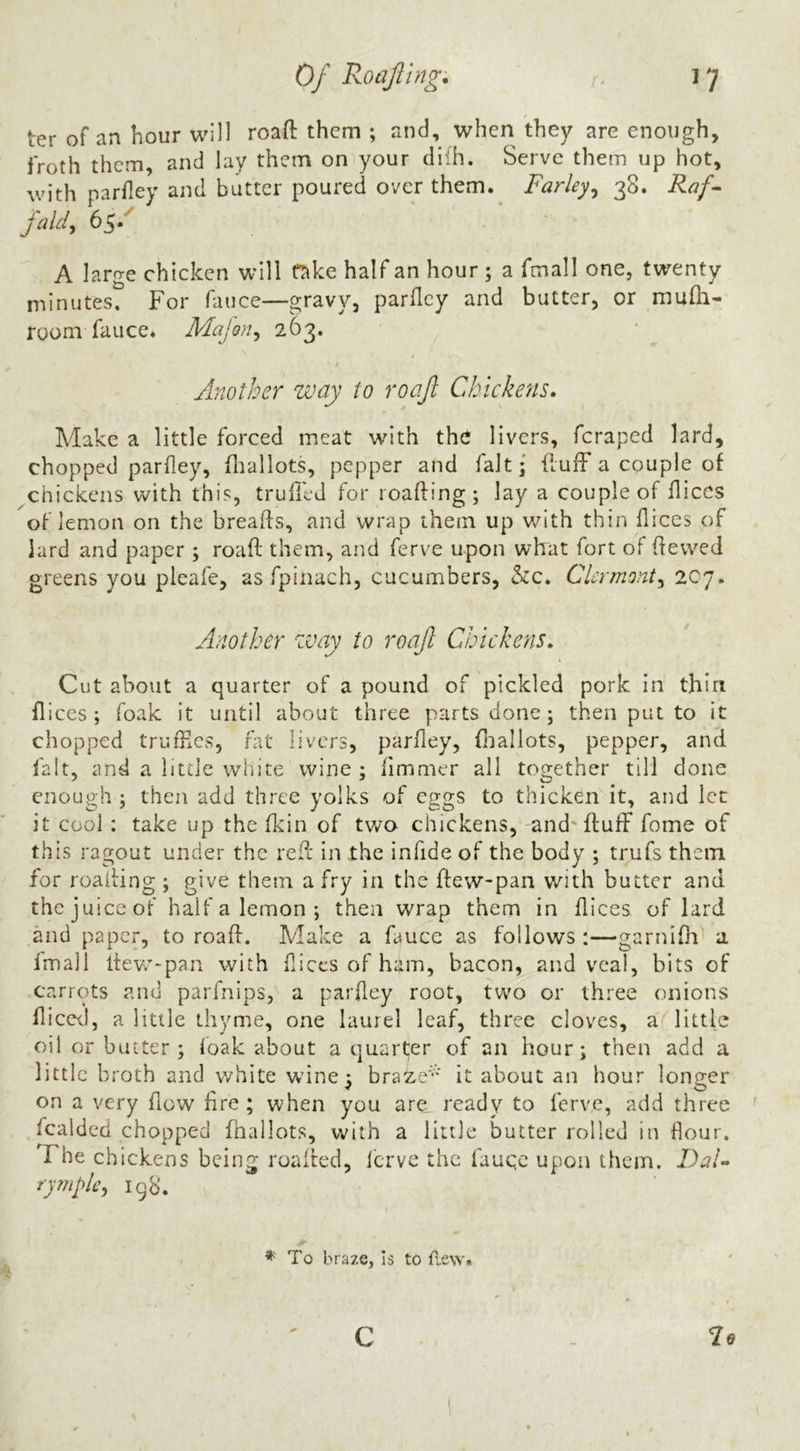 ter of an hour will roafl: them ; and, when they are enough, froth them, and lay them on your dilh. Serve them up hot, with parfley and butter poured over them.^ Farley^ Raf^ faldy 65.'' A large chicken will fnke half an hour ; a fmall one, twenty minutes. For fauce—gravy, parfley and butter, or mufh- room faiice. Majori^ 263. Another way to roafl Chickens. Make a little forced meat wdth the livers, feraped lard, chopped parfley, fliallots, pepper and fait; fluff a couple of chickens with this, truffed for loading; lay a couple of dices of lemon on the breads, and wrap them up with thin dices of lard and paper ; road them, and ferve upon what fort of dewed greens you pleafe, as fpinach, cucumbers, &c. Clermont^ 207. Another zvay to roafl Chickens. Cut about a quarter of a pound of pickled pork in thin dices; foak it until about three parts done; then put to it chopped truffies, fat livers, pardey, ffallots, pepper, and fait, and a Iitde white wine ; dmnier all together till done enough ; then add three yolks of eggs to thicken it, and let it cool : take up the fkin of two chickens, and* duff fome of this ragout under the red in the infide of the body ; trufs them for reading ; give them a fry in the dew-pan with butter and the juice of half a lemon ; then wrap them in dices of lard and paper, to road. Make a fauce as follows :—garniOa a Imall dew-pan with dices of hilm, bacon, and veal, bits of carrots and parfnips, a pardey root, two or three onions diccil, a little thyme, one laurel leaf, three cloves, a little oi! or batter; (oak about a quarter of an hour; then add a little broth and white w'ine ; bra2.e^' it about an hour lontrer on a very dow dre ; when you are ready to ferve, add three fcalded chopped fnallots, with a little butter rolled in dour. The chickens being roaded, Icrve the fauqe upon them. Dai- ry ??iplc^ 198. ^ To braze, is to flew. c