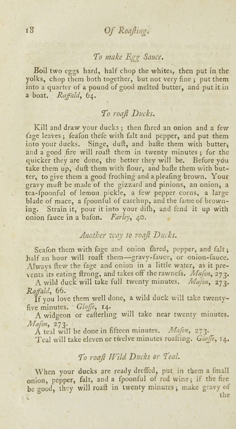 To make Egg Sauce, Soil two eggs hard, half chop the whites, then put in the yolks, chop them both together, but not very fine ; put them into a quarter of a pound of good melted butter, and put it in a boat. ^ Raffald^ 64. To roafi Ducks, Kill and draw your ducks ; then flired an onion and a few •fage leaves; feafon thefe with fait and pepper, and put them into your ducks. Singe, duff, and bafte them with butter^ and a good iire will roalt them in twenty minutes ; for the quicker they are done, the better they will be. Before you take them up, duft them with flour, and bafte them with but- ter, to give them a good frothing and apleafing brown. Your gravy muft be made of the gizzard and pinions, an onion, a tea-fpoonful of lemon pickle, a few pepper corns, a large blade of mace, a fpoonful of catchup, and the fame of brown- ing. Strain it, pour it into your dift:i, and fend it up with onion fauce in a bafon. Farley^ 40. Another zvay to roof Ducks, Seafon them with fage and onion flircd, pepper, and fait; half an hour will roaft them—gravy-fauce, or onion-fauce. Always ftew; the fage and onion in a little water, as it pre- vents its eating ftrong, and takes ofF the rawnefs. ATafon,, 273. A wild duck will take full twenty minutes. Alafon^ 273. Raff aid^ 66. If you love them well done, a wild duck will take twenty- five minutes. ' Glajfe,, 14. ^ A widgeon or eafterling will take near twenty minutes. Mafon^ 273. ( A teal will be done in fifteen minutes. Adafoa^ 273. Teal will take eleven or twelve minutes roafting. Giaffe^ 14, To roaft Wild Ducks or Teal, When your ducks are ready drefted, put in them a fmall onion, pepper, fait, and a fpoonful of red wine; if the fire be good, they will roaft in twenty minutes; make gravy of