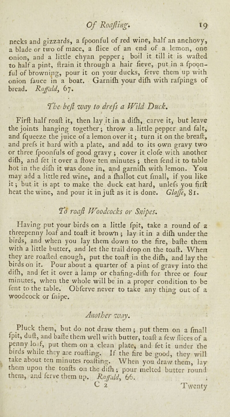 necks and gizzards, a fpoonful of red wine, half an anchovy, a blade or two of mace, a flice of an end of a lemon, one onion, and a little chyan pepper; boil it till it is wafted to half a pint, ftrain it through a hair fieve, put in a fpoon- ful of browning, pour it on your ducks, ferve them up with onion fauce in a boat. Garnifh your difti with rafpings of bread, Raffaldy 67. The bejl way to drefs a PFild Duck, Firft half roaft it, then lay it in a difti, carve it, but leave the joints hanging together; throw a little pepper and fait, and fqueeze the juice of a lemon over it; turn it on the breaft, and prefs it hard with a plate, and add to its own gravy two or three fpoonfuls of good gravy ; cover it clofe with another difti, and fet it over a ftove ten minutes ; then fend it to table hot in the difti it was done in, and garnifti with lemon. You may add a little red wine, and a ftiallot cut fmall, if you like it; but it is apt to make the duck eat hard, unlefs you Ijrft: heat the wine, and pour it in juft as it is done. Glajfe^ 81. roajl IVoodcocks or Snipes, Having put your birds on a little fpit, take a round of a threepenny loaf and toaft it brown ; lay it in a difti under the birds, and when you lay them down to the ftre, bafte them with a little butter, and let the trail drop on the toaft. When they are roafted enough, put the toaft in the difti, and lay the birds on it. Pour about a quarter of a pint of gravy into the difti, and fet it over a lamp or chafing-dilh for three or four minutes, when the whole will be in a proper condition to be fent to the table. Obferve never to take any thing out of a woodcock or fnipc. Another way, - Pluck them, but do not draw them; put them on a fmall fpit, duft, and bafte them well with butter, toaft a few ftices of a penny lo.if, put them on a clean plate, and fet it under the birds while they are roafting. If the fire be good, they will take about ten minutes roafting. When you draw them, lay them upon the toafts on the difti; pour melted butter round them, and ferve them up. Rajcdd^ 66. G 2 Twenty