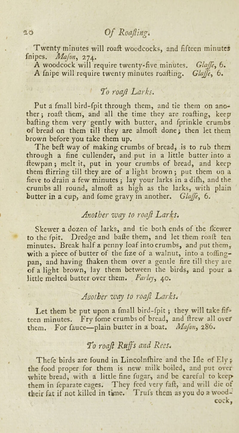 0.0 of RoaJUngt Twenty minutes will roaft woodcocks, and fifteen minutes fnipes. Mafon^ 274. A woodcock will require twenty-five minutes. Glaffe^ 6. A fnipe will require twenty minutes roafting. Glaje^ 6. *To roajl Larks. Put ^ fmall bird-fpit through them, and tie them on ano- ther; roaft them, and all the time they are roafting, keep bailing them very gently with butter, and fprinkle crumbs of bread on them till they are almoft done; then let them brown before you take them up. The beft way of making crumbs of breads is to rub them through a fine cullender, and put in a little butter into a ftewpan; melt it, put in your crumbs of bread, and keep them ftirring till they are of a light brown; put them on a fieve to drain a few minutes ; lay your larks in a difh, and the crumbs all round, almoft as high as the larks, with plain butter in a cup, and fome gravy in another. Glajfe^ 6. Another way to roaft Larks. Skewer a dozen of larks, and tie both ends of the fkewer to the fpit. Dredge and bafte them, and let them roaft ten minutes. Break half a penny loaf into crumbs, and put them, with a piece of butter of the fize of a walnut, into a tofiing- pan, and having fhaken them over a gentle fire till they are of a light brown, lay them between the birds, and pour a little melted butter over them. , Farley40. Another zvay to roaft Larks. Let them be put upon a fmall bird-fpit; they will take fif- teen minutes. Fry fome crumbs of bread, and ftrevv all over them. For fauce—plain butter in a boat. Maforiy 286. ^0 roaft Ruffs and Rees. Thefe birds arc found in Lincolnfhire and the Ifle of Ely;- the food proper for them is new milk boiled, and put over white bread, with a little fine fugar, and be careful to keep them in feparate cages. They feed very faft, and will die of their fat if not killed in tkne, Trufs them as you do a wood- cock.