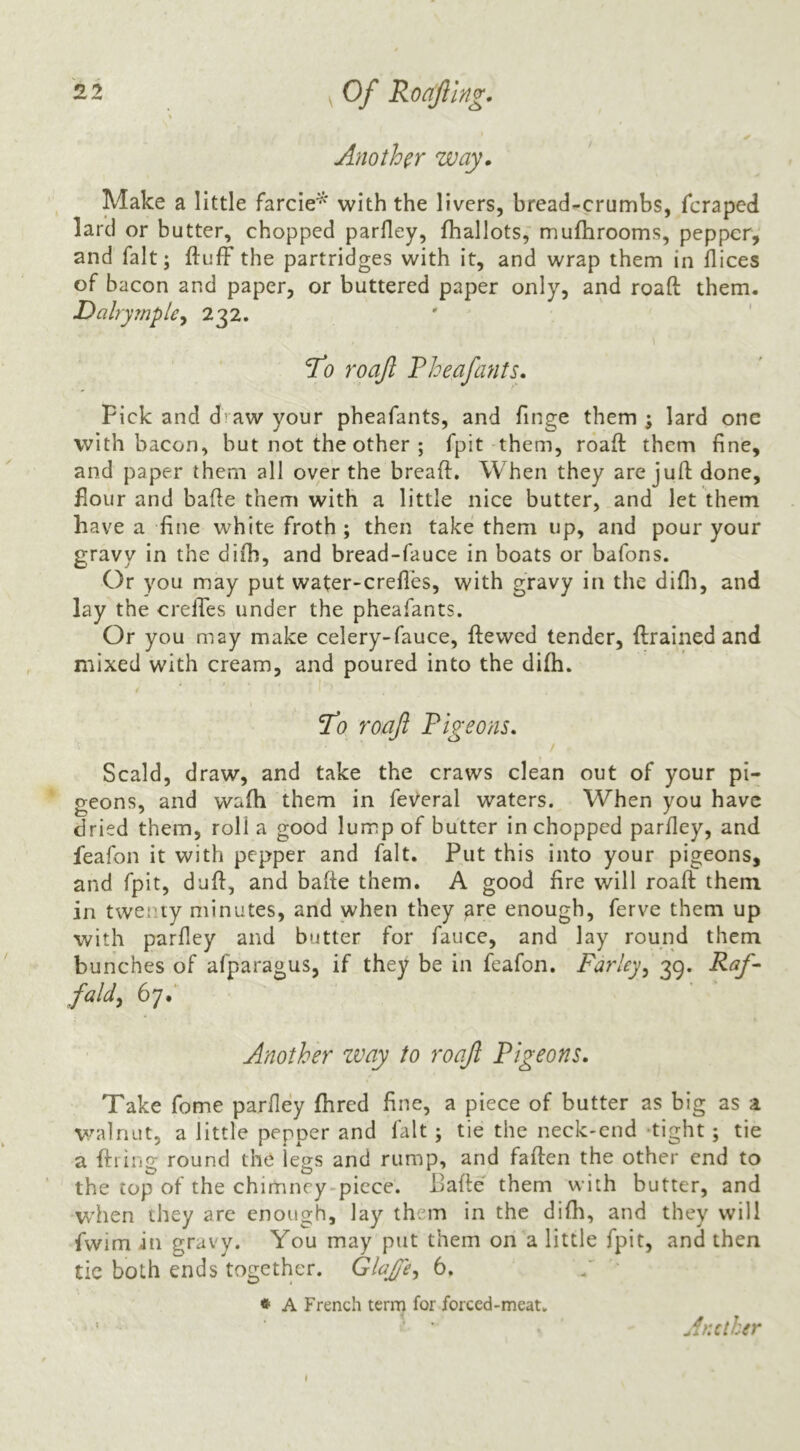 Another way. Make a little farcie^‘ with the livers, bread-crumbs, feraped lard or butter, chopped parfley, fhallots, mufhrooms, pepper, and fait; fluff the partridges with it, and wrap them in flices of bacon and paper, or buttered paper only, and roaft them. Dalrymple^ 232. ' ' To roafl Fheafants. Pick and d’^aw your pheafants, and flnge them ; lard one with bacon, but not the other ; fpit them, roaft them fine, and paper them all over the breaft. When they are juft done, flour and bafle them with a little nice butter, and let them have a fine white froth ; then take them up, and pour your gravy in the difh, and bread-fauce in boats or bafons. Or you may put water-crefles, with gravy in the difli, and lay the crelTes under the pheafants. Or you may make celery-fauce, ftewed tender, ftrained and mixed with cream, and poured into the difh. 7b roajl Pigeons, Scald, draw, and take the craws clean out of your pi- geons, and wafh them in federal waters. When you have dried them, roll a good lump of butter in chopped parfley, and feafon it with pepper and fait. Put this into your pigeons, and fpit, dufl, and bafle them. A good fire will roaft them in twenty minutes, and when they ^re enough, ferve them up with parfley and butter for fauce, and lay round them bunches of afparagus, if they be in feafon. Farley^ 39. Raf^ fald^ 6y.‘ Another zvay to roaft Pigeons. Take fome parfley fhred fine, a piece of butter as big as a walnut, a little pepper and fait ; tie the neck-end ‘tight ; tie a ftiing round the legs and rump, and faften the other end to the top of the chimney-piece. Bafle them with butter, and when they are enough, lay them in the difli, and they will fwim in gravy. You may put them on a little fpit, and then tic both ends together. GlaJJe^ 6, * A French term for forced-meat. \ Antlher I