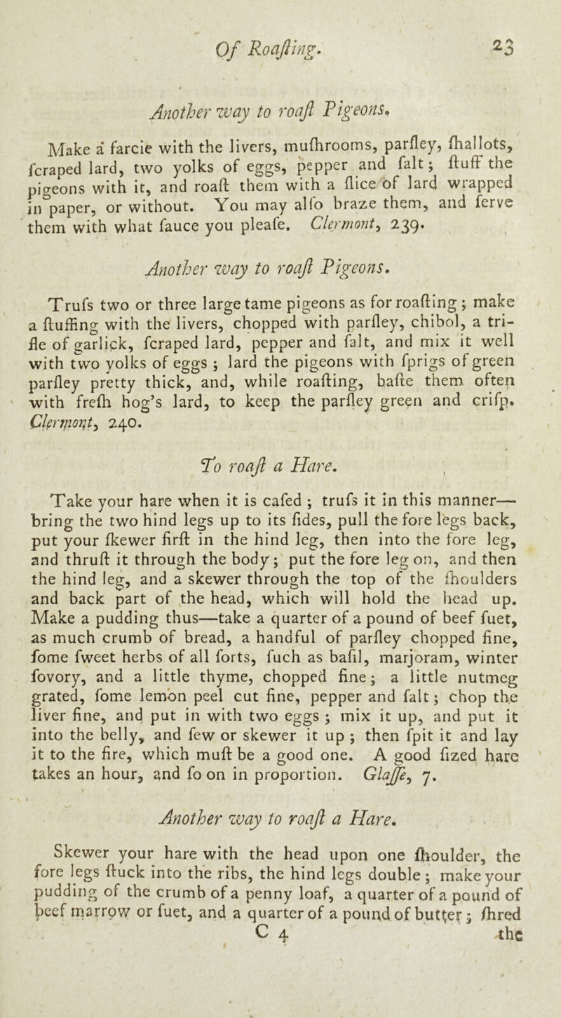 Another way to roafi Pigeons. Make a farcie with the livers, muflirooms, parfley, fhallots, fcraped lard, two yolks of eggs, pepper and fait; ftufFthe pigeons with it, and roaft them with a flice of lard wrapped in paper, or without. You may al(o braze them, and ferve them with what fauce you pleafe. Clermont^ 239. Another way to roaft Pigeons. Trufs two or three large tame pigeons as forroafting; make a (luffing with the livers, chopped with parfley, chibol, a tri- fle of garlick, fcraped lard, pepper and fait, and mix it well with two yolks of eggs ; lard the pigeons with fprigs of green ^ parfley pretty thick, and, while roafling, bade them, often with frefh hog’s lard, to keep the parfley green and crifp. Cynponty 240. Tb roaft a Hare. Take your hare when it is cafed ; trufs it in this manner— bring the two hind legs up to its Tides, pull the fore legs back, put your fkewer firfl: in the hind leg, then into the fore leg, and thruft it through the body;' put the fore leg on, and then the hind leg, and a skewer through the top of the fhoulders and back part of the head, which will hold the head up. Make a pudding thus—take a quarter of a pound of beef fuet, as much crumb of bread, a handful of parfley chopped fine. Tome fweet herbs of all forts, fuch as bafil, marjoram, winter fovory, and a little thyme, chopped fine; a little nutmeg grated. Tome lemon peel cut fine, pepper and fait; chop the liver fine, and put in with two eggs ; mix it up, and put it into the belly, and few or skewer it up ; then fpit it and lay it to the fire, which mufl: be a good one. A good fized hare takes an hour, and fo on in proportion. Glaftey 7. Another way to roaft a Hare. Skewer your hare with the head upon one flioulder, the fore legs fluck into the ribs, the hind legs double; make your pudding of the crumb of a penny loaf, a quarter of a pound of l^eef marrow or fuet, and a quarter of a pouudof butter i /bred C 4 ^hc
