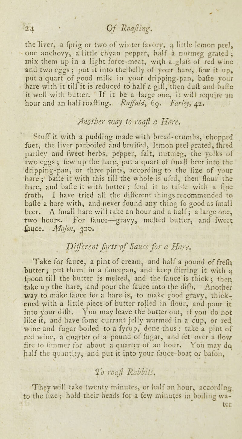 the liver, a fprig or tv/o of winter favory, a little lemon peel, one anchovy, a little chyan pepper, half a nntineg grated ; mix them up in a light force-meat, wi^h a glafs of red wine and two ego;s ; put it into the belly of your hare, few it up, put a quart of good milk in your dripping-pan, bafte your hare with it till it is reduced to half a gill, then dull: and baftc it well with butter. If it be a large one, it will require an hour and an half roafting. Raffald^ 69. Farley^ Another way to roajl a Hare, Stuff it with a pudding madewdth bread-crumbs, chopped fuet, the liver parboiled and bruifed, lemon peel grated, fhred parilcy and fwcet herbs, pepper, fait, nutmeg, the yolks of tVv'o eggs ; few up the hare, put a quart oF fmall beer into the dripping-pan, or three pints, according to the fize of your hare;' balie it with this till the whole is ufed, then flour the hare, and bafre it v/ith butler; fend it to table with a fujc froth, I have tried all the different things recommended to bade a hare with, and never found any thing fo good as fmall beer. A fmall hare will take an hour and a half; a large one, two hours. For fauce—gravy, melted butter, and fweec tiuce. Mafon^ 300. Different forts vf Sauce for a Hare, Take for fauce, a pint of cream, and half a pound of frefli butter; put them in a fluicepan, and keep flirring it v/ith a fpoon till the butter is melted, and the fauce is thick ; then take up the hare, and pour the fauce into the difli. Another way to make fauce for a hare is, to make good gravy, thick' ened with a little piece of butter rolled in flour, and pour it into your difli. You may leave the butter out, if you do not like it, and have fome currant jelly warmed in a cup, or red wine and fugar boiled to a fyrup, done thus : take a pint of red wine, a quarter of a pound of fugar, and fet over a flow fire to fimmer for about a quarter of an hour. You may do half the quantity, and put it into your fauce-boat or bafon, V F^o roajl F.abhiis, They will take twenty minutes, or lialf an hour, according to the lize; hold their heads for a few minutes in boiling \va- ter