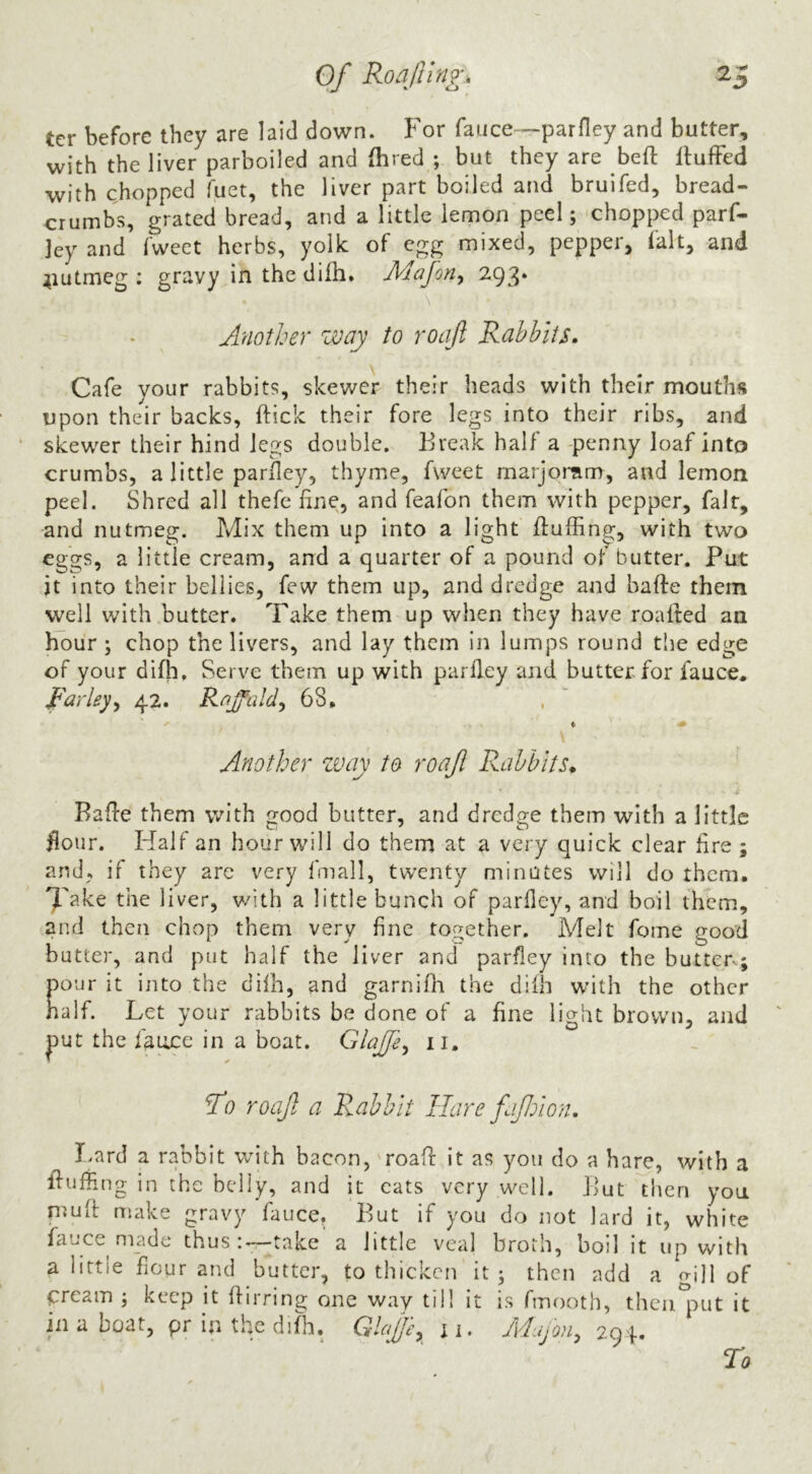 ter before they are laid down. For fauce—parfley and butter, with the liver parboiled and (bred ; but they are beft IlufFed with chopped fuet, the liver part boiled and bruifed, bread- crumbs, grated bread, and a little lemon peel; chopped parf- jey and fweet herbs, yolk of egg mixed, pepper, fait, and ^lutmeg : gravy in the dilh. Jldafon, 293. \ Another way to roaft Rabbits, Cafe your rabbits, skewer their heads with their mouths upon their backs, ftick their fore legs into their ribs, and ‘ skewer their hind legs double. Break half a -penny loaf into crumbs, a little parfley, thyme, fweet marjonim, and lemon peel. Shred all thefe fine, and feafon them with pepper, fair, and nutmeg. Mix them up into a light fluffing, with two eggs, a little cream, and a quarter of a pound ot butter. Put it into their bellies, few them up, and dredge and bafle them well with butter. Take them up when they have roafled an hour ; chop the livers, and lay them in lumps round the edge of your difh. Serve them up with parfley and butter for fauce* parley^ 42. Rnffald^ 68, ♦ ^ Another zvay to roaf Rabbits, Bafle them with good butter, and dredge them with a little Hour. Half an hour will do them at a very quick clear fire ; and, if they arc very fmall, twenty minutes will do them. 7ake the liver, with a little bunch of parfley, and boil them, and then chop them very fine together. Melt feme good butter, and put half the liver and parfley into the butter; pour it into the difh, and garnifh the difh with the other naif. Let your rabbits be done of a fine light brown, and put the fauce in a boat. GlaJJe^ ii. ‘Po roaft a Rabbit Hare fifjion. Lard a rabbit with bacon, 'road it as you do a hare, with a fluffing in the belly, and it cats very well. But then you nmft make gravy fauce. But if you do not lard it, white fauce made thus;-:—take a little veal broth, boil it up with a little flour and butter, to thicken it; then add a gill of pream ; keep it flirring one way till it is fmooth, thcn°:mt it in a boat, pr in the difh, ii. Adujou^ 29f. ro
