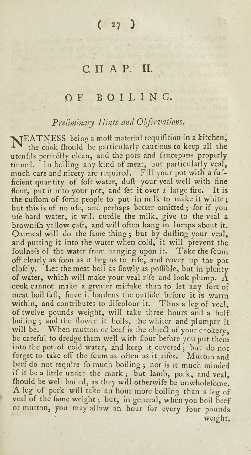 ( 2? ) CHAP. II. OF BOILING. Treliminary Hints and Ohfervations, Neatness being a moft material rcquifitlon In a kitchen, the cook fliould be particularly cautious to keep all the utenfils perfedly clean, and the pots and faucepans properly tinned. In.boiling any kind of meat, but particularly veal, much care and nicety are required. Fill your pot with a fuf- Hcient quantity of foft v/ater, duft your veal well with fine flour, put it into your pot, and fet it over a large fire. It is the cuftom of fome people to put in milk to make it white; but this is of no ufe, and perhaps better omitted ; for if you ufc hard water, it will curdle the milk, give to the veal a brownifh yellow call, and will often hang in lumps about it. Oatmeal will do the fame thing; but by dulling your veal, and putting it into the water when cold, it will prevent the foulnefs of the water from hanging upon it. Take the fcuni off clearly as foon as it begins to rife, and cover up the pot clofely. Let the meat boil as llowlyas poffibje, but in plenty of water, which will make your veal rife and look plump. A cook cannot make a greater millake than to let any fort of meat boil faff, fince it hardens the outlide before it is warm within, and contributes to difcolour it. Thus a leg of veal, of twelve pounds weight, will take three hours and a half boiling; and the flower it boils, the whiter and plumper it W’ill be. When mutton or beef is the obje(ff of your cookerv, be careful to dredge them well with flour before you put them into the pot of cold water, and keep it covered; but do not forget to take off* the feum as often as it rifes. Mutton and beef do not require fo much boiling ; nor is it much minded if it be a little under the mark ; but lamb, pork, and veal, fhould be well boiled, as they will otherwife be unwholefome. ’A leg of pork will take an hour more boiling than a leo- of veal of the fame weight ; but, in general, when you boil beef or mutton, you may allow an hour for every four pounds weight.