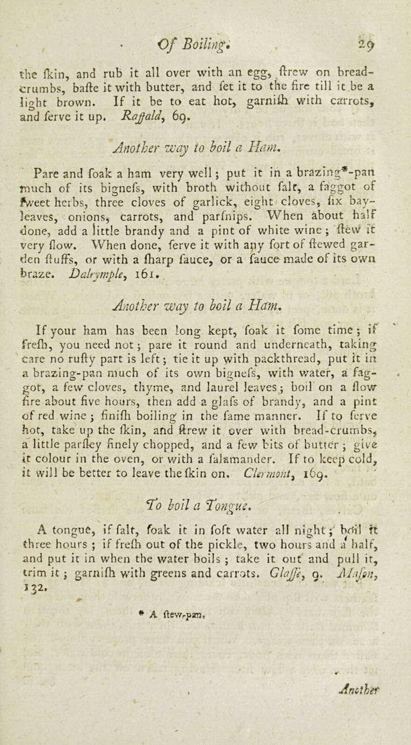 the fkin, and rub it all over with an egg, llrcw on bread- crumbs, bafte it with butter, and fet it to the fire till it be a light brown. If it be to eat hot, garniih with carrots, and ferve it up. Rojald^ 69. Another way to boil a Ham, Pare and foak a ham very well; put it in a brazing*-pan rniich of its bignefs, with broth without fait, a faggot of fv/eet herbs, three cloves of garlick, eight cloves, fix bay- leaves, onions, carrots, and parfnips. When about half done, add a little brandy and a pint of white wine ; {few it very flow. When done, ferve it with any fort of ffewed gar- den ffufFs, or with a fharp fauce, or a fauce made of its own braze. DalrympU, 161 •, Another way to boil a Ham, If your ham has been long kept, foak it fome time; if frefli, you need not; pare it round and underneath, taking care no rufty part is left; tie it up with packthread, put it in a brazing-pan much of its own bignefs, with water, a fag- got, a few cloves, thyme, and laurel leaves; boil on a flow fire about five hours, then add a glafs of brandy, and a pint of red wine; finifli boiling in the fame manner. If to ferve hot, take up the ikin, and ftrew it over with bread-crumbs, a little parfley finely chopped, and a fev/ bits of butter ; give it colour in the oven, or with a falamander. If to keep cold, it will be better to leave the fkin on, CUrmoiit^ 169. To boil a Tonzue, ' £ J \ A tongue, if fait, foak it in foft water all night;' bdil ft three hours ; if frefh out of the pickle, two hours and a half, and put it in when the water boils ; take it out and pull it, trim it; garnifh wdth greens and carrots. GloJJe^ 9. JHafun^ 132. ■r * A ftevYrpani