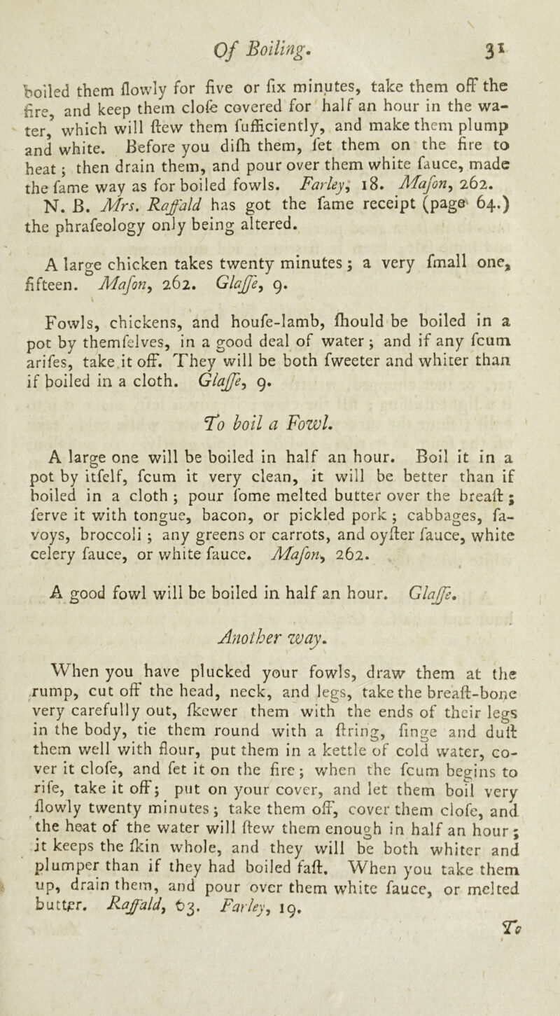 boiled them flowly for five or fix minutes, take them ofF the fire and keep them clofe covered for half an hour in the wa- ter^ which will ftew them fufiiciently, and make them plump and white. Before you difh them, fet them on the fire to heat; then drain them, and pour over them white fauce, made the fame way as for boiled fowls. Farley:^ i8. Majon^ Q.62, N. B. Mrs. Raffald has got the fame receipt (page' 64.) the phrafeology only being altered. A large chicken takes twenty minutes; a very fmall one, fifteen. Maforiy 262. Glajfe^ 9. Fowls, chickens, and houfe-Iamb, fhould be boiled in a pot by themfelves, in a good deal of water; and if any fcum arifes, take.it ofF. They will be both fweeter and whiter than if boiled in a cloth. Glajfe^ 9. To boil a Fowl. A large one will be boiled in half an hour. Boil it in a pot by itfelf, fcum it very clean, it will be better than if boiled in a cloth ; pour fome melted butter over the brealF ; ferve it v/ith tongue, bacon, or pickled pork; cabbages, fa- voys, broccoli; any greens or carrots, and oyfier fauce, white celery fauce, or white fauce. Mafon^ 262. A good fowl will be boiled in half an hour. Glajfe, Another way. When you have plucked your fowls, draw them at the ,rump, cut ofF the head, neck, and legs, take the bre'afTbone very carefully out, fkewer them with the ends of their legs in the body, tie them round with a firing, finge and dufi them well with flour, put them in a kettle of cold water, co- ver it clofe, and fet it on the fire; when the fcum begins to rife, take it ofF; put on your cover, and let them boil very flowly twenty minutes; take them ofF, cover them clofe, and the heat of the water will ftew them enough in half an hour; it keeps the fkin whole, and they will be both whiter and plumper than if they had boiled faft. When you take them up, drain them, and pour over them white fauce, or melted butt^^r. Raffald^ Farley, 19.