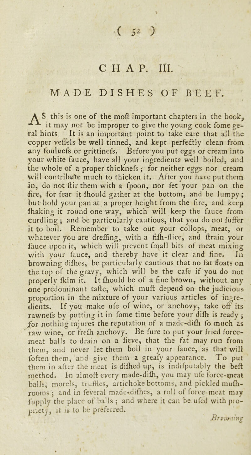 ■( 5^ ) CHAP. III. MADE DISHES OF BEEF. A S this is one of the moft important chapters in the book^ it may not be improper to give the young cook fome ge- ral hints It is an important point to take care that all the copper vellels be well tinned, and kept perfedtly clean from any foulnefs or grittinefs. Before you put eggs or cream into your white fauce^ have all your ingredients well boiled, and ' the whole of a proper thicknefs; for neither eggs nor cream will contribute much to thicken it. After you have put them in, do not Itir them with a fpoon, nor fet your pan on the •fire, for fear it fhould gather at the bottom, and be lumpy; but-hold your pan at a proper height from the fire, and keep fhaking it round one way, which will keep the fauce from curdling ; and be particularly cautious, that you do not fuffer it to boil. Remember to take out your collops, meat, or whatever you are dreffing, with a fifh-flice, and ftrain your fauce upon it, which will prevent fmall bits of meat mixing with your fauce, and thereby have it clear and fine. Jn browning difnes, be particularly cautious that no fat floats on the top of the gravy, which will be the cafe if you do not properly flcim it. It fhould be of a fine brown, without any one predominant tafte, which mufi: depend on the judicious proportion in the mixture of your various articles of ingre- dients. If you make ufe of wine, or anchovy, take off' its rawnefs by putting; it in fome time before your difh is ready ; /or nothing injures the reputation of a made-difli fo much as ' raw wine, or frefli anchovy. Be fure to put your fried force- meat balls to drain on a fieve, that the fat may run from them, and never let them boil in your fauce, as that wmII foften them, and give them a greafy appearance. To put them in after the meat is difhed up, is indifputably the befl method. In almoft every made-dilli, you may ufe force-meat balls, morels, rrufiles, artichoke bottoms, and pickled mufli- rooms ; and in feveral made-^difhes, a roll of force-meat may fupply the place of balls ; and where it can be ufed with pio- pnetj, it is to be preferred. Brc'Miniff