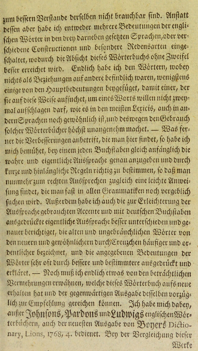 iumbeffern^erftgnbe bcvfetben tiid)t brattcfjbar ftnb. Slnjtatt ttffen abet- $abe id) cntweber me&rereSebcutuhgeribercnflli* fd)en Sorter in ben brep barneben gefe$ten 0prad)en,ober ber* fd)tebene (Eouflructionen unb befonbcre 2Keben$atten eiuge; f$altct,u>ot>urc& bie?lbfid)t bicfeg SB.6Wrbucj)« ofjne 3»eifel bejlev ercctcfjct mirb. (Enbltcfc fjabe id) ben SSortern, mobep nidjtg aI6 23ejte{jungen auf anbere beftnbiid) warm, meniggenS dntge bon ben Jpauptbebeutungen bepgefuget, bamit enter, ber fie anf biefe SfBeife auffuc&et, um eincS2Bort$ widen nid)t jmep* malauffcfjlagen barf, rnic eg in ben meiften SeyictS, aud)inan= bern@prad)en nod) gewbfjntid) tjfyinb beewegen ben©ebraudj folder 3B6vtevbud)ev f)6d)fi unangeneljm mad)et. — fet= m bie SSerbefferungen anbetrift, bie man bier ftnbet, fo £)abc id) mid) bcmufjet, bep einem jebeu 23ud)ftaben gleid; anfdngltd) bie ma^re unb eigentlid)e?lubfprad)e genauanjugebenunbburcf) fnrje unb f)inldng!id)e 0tegeln ridptig ju beftimmen, fo bag man nunmebr jum redjten SUtgfpredjen jugleid) einc (etdjte Slnroei* fung ftnbet, b.temanfafl in alien ©rammatifen nod) bergeblidj fudteu mirb. Slugerbem Ijabe id) aud) bie &ur ©rlHd)tcruug bet* 2Utofprad)c gebraud)ten Siccente unb nut beutfd)en Sud)ftaben au6gebrficf te eigentlidje Slugfpradje beflfer unterfd)ieben unb ge- nauerberidjtiget, bicaltenunb ungebrducblidpen 3B6rter bon ben neuetti unb getbofjnltd)erfi burd)€rcujd)en Ijduftget unb or* bentltd)cr bejeidmef, unb bie angcgebeuen SBebeutungen ber Shorter fefjr oft burd) beffere unb bejJimmtere auggebrucft unb erfldref, — 3?od) mufj id) etiblid) cttoag bon ben betrdd)tlid)en SBcrmefjrungen ertbdfjnen, tbeldje biefeg f5B6rterbucf> aufg neue erljalten f)atunb ber gegenrodrtigenSluggabebejfelbeuborjug* lid) jur ©mpfel)lung gereidjen fbnnen. 3d) Ijabe mid) babep, «upev gp^nfong, ^rtvbong HiitSubmigg cii9iifcf)en5a56t« ferbndjcrn, aud) ber neuejten SMuSgabe bon 33ct)et*3 Didio- nary, Lions, 1768,4. bebietiet, 23cp ber SSergleid;ung bicfer SBerfc