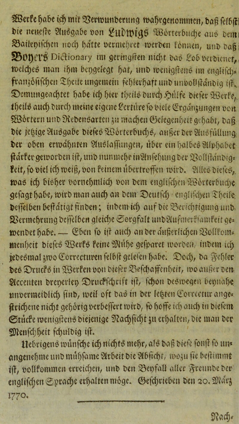 SHSerfefjabe id) mit SSertbuiiberung mafjrgenommcn, bag felbjV bie neuefc 2(u6gabe bon SG3brferbud)e auo Dam Satfeptfchen nod) f)dtte oerme()ret roerben fbnnen, unb bag 330l)tT£ Dictionary tm germggen ntcht Dab £oboevbienct,, iDddjeb man tfjm bepgefegt gat, unD menigtfend itn englifd> fran$6ftf$en Sgetie ungemeiu febfedfaftunbunboUtobtg ?|K £>emungead)tet babe td) g-ier tgeitd burcl) Jgnilfe Differ s2£erfe; ffjeild aud) Durd) meine eigene terrace fo Dtele (£rgdn$ungen Don 586rtern unt> SKebenoarteti ju madjen 0efegen(jett gegabt, bag bte jc|tge9iudgabe btefee^Oovterbud;^ angerber SluSftUlung ber oben ertbdgnten ^ublajTungen, uber eingaibeoSUpgabet jia^fergemorbentg, unbnunmebfin2(nfebungber25ongdnbigs fett, fo Did icg toeig, Don feinem ubertroffen roirb. 2iUel Diefcei, tDao id) bteger bornegmlid) Don bem englifegenSSSbrterbudje gefagtgabe, mtrb man and) an bem 3>utfd) engftfegen Sgeiie beffeiben begdtigtgnben; inbetn id) anf Die £>ertd)ttgung unb fBermcgrung beffeiben gletcge ©ergfalt unb2iufmevfiamfeit ge* tDcnbetgabe.— (Ebcn fo t|i and) an ber augerlicgen SSoflfonu mengeit bicfeS ^Bcrfd feineMge gefparet toorben. tnbem id) jebe^mal $roo (Eorrecturen felbfi gelefen gabe. £Dod), ba $eg(ep beo SDrucF6 in ©erfen ban biefto 33ef<#affengett, roo auger ben Slccenten breperleb ©rudfegrift tfr, fegon beeroegen bepnage ttnoermetblicg finb, meif oft bad in bet- Ie|ren (Torrecturange* jlricgcne niegt gegortgoerbeffert mirb, fo fjoffe td) and) in biefent ©rude raemgtfcndbiejenige 9tad)fid)t ju ergalten, bte man ber SBJenfcggett fdjulbig iff* Hebrtgenb munfege icg rticgfd ntegr, afd bag biefe fonjl To tm* angenegme unb mutjfame Slrbeit bte Slbficgt, n>o$u fie beftimmt tfl, Dollfommen erteiegen, unb ben 23epfatl alter ^rcunbe ber englifdjen ©praege erf>alten ntoge. 0efd;rieben ben 20,2ftar$ 1770,