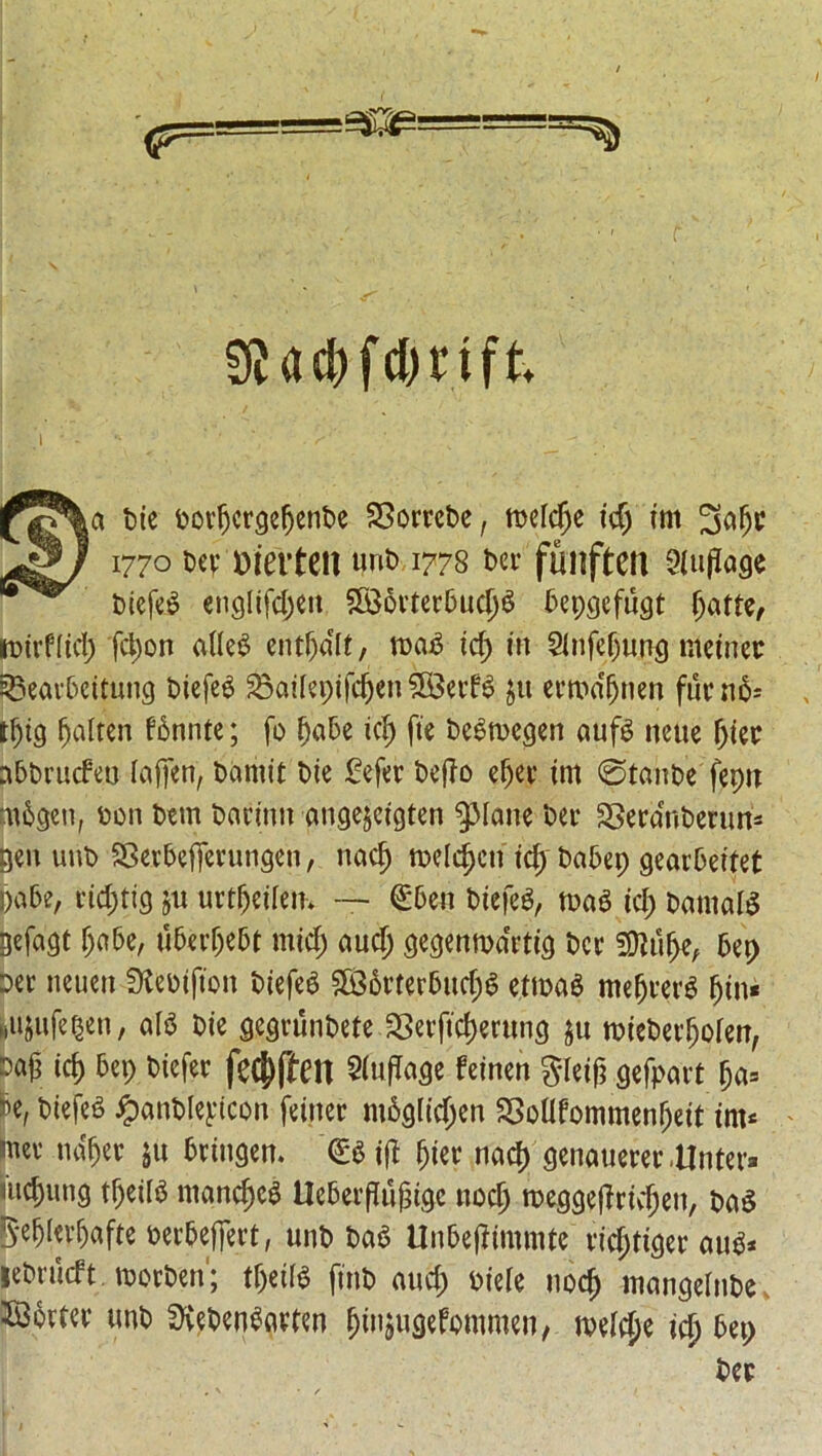 f <P=: SHcfrfdmft a Die DovfjevgeljenDe SSovveDe, meldje id; int 1770 Dev merteit unD 1778 Dev funften Qiuflage Diefeg engltfcjjen SBBftvtev&ucjjg Depgefugt (jatte, mivfiid; fct)on aUe^ entfjdlt, mag id; in 2lnfef;u.ng meinec £5eav5eitung Diefeg 2$aifepifdjen feevfg £u evma'jjnen fuc rt6- tf;ig fatten fgnnte; fo fjaDe id) fie Degmegen aufg neue fat nDDvucfeo lafjcn, Darnit Die £efev DejTo efjev im ©tanDe fepu mggen, Don Detn Davinu angejcigten ‘Pane Dev SSeva°nDevim= gen unD SSevDeffevungen, nacj) meld)cn id; DaDep geavOeitet pa6e, vid;tig jn uvtfjeilen* €6en Diefeg, mag id; Damalg gefagt f;a5e, u6evf;eDt mid; aud; gegenmdvtig Dev SDlu&e, 6ep Dev neuen SKeoifton Diefeg £86vtev6ud;g etmag mefjvevg (jin* Miijufe^en, alg Die gegvunDete 23etftd)evung ju mieDevIjoien, m id) 6ep Diefev fec^fleit Sludge feinen gleif} gefpavt fja= fo, Diefeg ^anDIeytcon feinev m6g(id;en SSoHfommenf;eit int* mev ndfjev ju Dvingen. (E$ijl fat nad) genauevertlntev* inching tf;eilg niand)cg tlcfceif uj?igc nocl) meggejlvuljen, Dag 5*e^Ievf)afte DevDefievt, unD Dag UnDejftmmtc vid;tigev aug* jeDvucft. movDen; tf;edg finD aud; oiele nod) mangelnDe $36vtev unD SXeDengavten fjinjugefommen, meldje id) 5ep