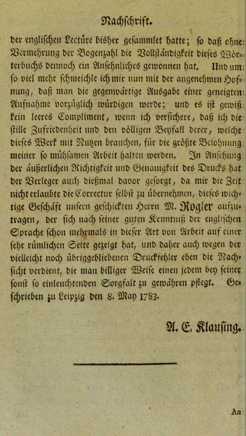 Ttamtifu ter englifc^.en lecture 5i$fjer gefamndet fjatte; fo tag efjite: £>ermefjrung ter 23ogenjafjI tie ^BoUjlaiiticjfett tiefet 5Bor* tcrtudjS teunod; ettt 2infefjitlid;e3 geroounen (jaf. Unt until fo tie! meljt fd;meid;ie icjjmir nun nut ter angenefjmen Jpof* nung, tag man tie gegemoartige SiuSgate einer geneigteitn Stufna^me torjuglicfj murtigen roerte; unt e$ tjl geroig fein leered Compliment, menu id) terftcfjere, tag id; tie [tide gufrictenljctt unt ten otUigen 23ei;fafl terer, meldje tiefe$ 5Berf mtt ^uten 6raud)eit, fur tie grogte £3elo§nuug meiner fo mu&famen 2lrteit fatten toerten. 9lnfef)tmg ter a°ugeriid;en $Cid;tigfeit unt ©enauigfeit tee ©rude Ijat ter ^erleger and) ticgmal taoor geforgt, ta mir tie 3eit nidjterlaufcte tie Correctin' feltjt ju utevnefrmen, tiefet roid)* tige ©efcfmft unfern gefd;icften Jperrn SO?. Sio^lCl’ oufou* tvagen, ter fid; nad; feiner guten ^enntmg ter eugftfd;cit 0prad;e fd;on meljrmafg in tiefer Slrt oon 2»r6eit auf einec feljr rumlid)en ©eife gejeigt £at, unt taf)er and; rnegen ter tie(leid;t nod; ubriggetlicteucn ©rucffefjler etcn tie 5?ad;» fid;t tertient, tie man tilliger 28eife einen jetem 6ei; feiner fond fo einleud)tcnten ©orgfalt ju geroa'fjren pgegt* 0e* fdjriefcen ju ^eipjig ten 8. SRap 1783* \ , . *' t • _ » I SI. €. ^laufins.