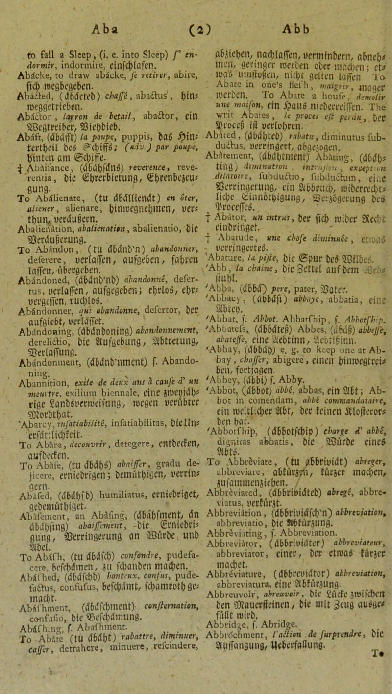 to fall a Sleep, (i. e. into Sleep) /’ en- dormir, indotmire, CtUfdjUlfen. Abdclte, to draw abicke, J’e rctirer, abire, fid) rocgbcgeben. Abided, (d6dctcb) chaffS, aba£his‘, gin* roeggetrieben. Abactor , /arrow de bttail, abaitor, till SBegtreiber, Hiegbieb. Abdft, (dbdfft) /a poupe, puppis, bad Spin* tectgeil beS ©cgiff6; (udv.J par poupe, ffintcn am ©cgiffe. f Abiifance, (dbdbfdng) reverence, reve- rcntia, tie Sgrerbictung, €f>renbeacu? gung. To Abilienate, (tU dbdliiendt) en iter, ahener, alienare, giniBCgneginen, VCVs tgun, uerdutiem. Abaiienition, abalienatitn, abalienatio, bie Herdufiewng. To Abandon, (tU dbdllb’n) abandonner, deferere, uerlafTen, aufgebcn, fagren laffctt, tibergeben. Abandoned, (dbdnb’nb) abandonne, defer- tus, ucrlaffen, aufgegeben; cf)rlo5, egr* uergeffen, rnglol Abfindonner, qui abandonne, defcrtor, bet aufgtebt, uerldffet. Abandoning, (dbdtlbontng) abandomiement, dereliftio, bie Slufgebung, Sibtcetung, Herlaffung. Abandonment, (dbdnb’nmcilt) f- Abando- ning. Abannition, exile de deux am a caufe d' un mcnitre, exilium biennale, cine grUCI)jdb? tigc Sanbii'cvmeti'mig, roegen yenibtec gftovbtgat. 'Aiarcy, mfatiabilite, infatiabilitas, biclins crfdttticgfcit. To A hire, decouvrir, detcgere, cntbCCten, aufbecfen. , , To AbAl'e, (ttldbdgg) ubatffer, gradu de- jicere, erniebrigen; bcmutgigcn, I'emtu aern. , - Abifed, (dbdbfb) humiliatus, ccmcbcigct, gebcmAtgiget. Abafement, an Abifing, (dbagimcnt/ dtt dbvlbfutg) abatement, bic (El'nicbri* gung, Hcrringerung an Sffiiirbc unb Slbcl. To AbAfh, (tU dbdfcb) confondre, pudefa- cere, befcgdmcn, iu fcganben macgen. Abdfhed, (dbdfcgb) honteux, confus, pudc- taftus, confufus, befcgdmt, figanirotggcj macgt. , AMl'hment, (dbdfc^mcnt) confitmation, confufio, bic Tu’fvbdmung. Abdfhing, f. Abafhment. To Abire (tU dbdgt) rabattre, dtmmuer, c offer, detrahcre, minuere, reicmdere. abjicgen, nacglaffcn, uermfnbem, abneg* men, germger roccben ober incd)cn; ct> mas umjiofen, niebt gelten laffen To Abate in one’s fielh, moigrir, maqeC lUCCben. To Abate a heufe, demolir Ttne maifon, ein ibauo nicbecccifTcn. The writ Abates, U proees eft perdu, bet Hrocefi ill ucrlogren. Abated, (dbugceb) rabatn, diminutus fub- duiibus, uerrtngcrt, abgeiogen. Abatement, (dbdgtment) Abating, (d6dl;s tiilg; diminution inf.ujiou , except , u dilntoire, fubduftio, fubductum, n',.e SOerringerung, tin Sibbrttcg, iniberrecgt* lid;c (Sinnotgigung, Serjogerung bc$ I'rocefTeA f Abator, un intrus, get ftef) TOtbCC SJiCCl'fc cinbringet. f Abatude, une chofe diminuee, CttUtld wrrjngerted. 'Abature, la pijle, bic ©pur be$ SBiibcr. 'Abb, la ebaine, bic Scttel Ollf bem cQcbf fwgt. 'Abba, (dbbd) pere, pater, ’Hater. 'Abbacy, (dbbdfi) abbaye, abbatia, eii’.C Stbtci). 'Abbat, f; Abbot. Abbatfhip, f. Abbotfh p. 'Abbatefs, (dbbdtc^) Abbes, (u6u§) abbejje, abatefe, eine Sie&tinn, iebtifinn. 'Abbay, (dbbdb) e- S- t0 ^£eP °ne at Ab- bay, chaffer, abigere, einen bil'TOCgtrci# bm, fortjagen. 'Abbey, (dbbi) f. Abby. • 'Abbot, (abbot) abbs, abbas, cin Sifct; Ab- bot in comendam, abbi commandataire, cin n)cltlid;cr 2(br, bee icincn Aloilcror# ben bat-' 'Abbotfhip, (dbbotfcbip) charge d' abbe, dignicas abbatis, bie 2Bbrbc cineS stbte. y - To Abbreviate, (tU gbbriuidt) abreger, abbreviate, abidcspn, furjcr mad>cn, iufammcnsicbcn. / Abbreviated, (dbbri»idtCb) abregi, abbre- viatus, yerh'irjt- Abbreviation, (dbbriuidfd)’lO abbreviation, abbreviatio, bic Stbfdrjung. Abbreviating, f. Abbreviation. Abbreviitor, ( dbbriuirttCL*) abbreviates, abbreviator, ciner, bcc ctroad itlrjcc macbet. Abbreviature, (dBbCCllidtor) abbreviation, abbreviatura, cine 2i6furjUng. Abbreuvoir, abreuvoir, bic £llcfc JTOifcbCtt ben g)iaucr(ieinen/ bie mit ^eiig au^ge* fiilit rotrb. Abbridge, f. Abridge. Abbrdchment, t'alt ion de furprendrt, bie Sluifangung, UeberfaBune.