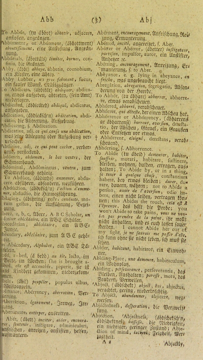 tfo Abbut, (tit ifBBot) abbntir, adjacere, nniiofit’ii, ongrdnjcn. f\bbutmcnr,. or Abutment, (d&Bottittcnt) aboHtijjimnu, eitie Sinffojiung, SingnJn* sunfli l\bbiitia!s, (ttBotMIg) limites, homes, con- hnia, bie ©tdnjeti. Abb) , (tlbbi) abbaye, abbatia, coenobium, ctn Stlvftct, due SlDtcy. ' Abby Lubber, n:i gvos faineant, fucus, cin faufet? 2Bcin/T, ®t'il(iiggttngcr. o 'Abdicate, (abbifrft) abdtquer, abdica- te, cfiDag aufgeBen, aBtreten, (feinSImt) nitbefiegen. Abdicated, ((tBblCdteb) abdiquc, abdicatus, aitfaege&en. briication, (dBbicdfdj’n) abdication, abdi- catio, tie StBtretung, 9fufge6ung- Abdicating, f. Abdication; Abdicative, adj. ce qui cqufe tins abdication, iuawicitic SiBicgutig obet SiufgcBung ucr* un\id)cr. Abditive, adj, ce qui petit cacher, VCtbiVi fictiP, uctifecfenb. bddmen, abdomen, le has ventre, bet @cbmccr6aiKt). bdominal. Abdominous, vintru , 5tint @d)mca'6nuci) gebotig. To Abdi.ce, (uBbUliU') emmener, abdu- cere. uBfuftrcn, abfonbern, loegfubten. Abdudion, (<J6t*offct)*n) faction tTemme- ner, abdudio, bit1 jjinroegfufjtung. Ibiojing, (dbiijrtng) gefte, conduits, mo- rum geitus, bie sSuffu^t'ung, Q3c5ds gung. beee, a, b, c, 2£becc, ABC Scholar, un (colter abecidaire, ein 2155(21 ©cbutet. beccdftrinn , abecedaire, dll 2i35(Js jjtntgc, beccdary, abMdaire, 3tint Si 55 € geb6« I tig. 1 Abecedary, Alphabet, cin 21252 fetcin, bed, a-bed, (d 6cbb) an lit, ledo, tilt irn iCociten; flic is brought a- llbed, cHe eft accoitchee, peperit, |if j|f iin^ .ftinbbctt gefommen, mebetgefom; men, bdc> (ii6i[) peuplier, popuius nlbus, SOet&pappcln, lerYance,' Aberrancy, aberration , SJ}ep# trning. Aberration, (garement, Tttmen, bang. J J fobcrujieate, extirper, QUyl'Otten. Abet, (d6ett) inciter, aider, eltcotlra- ter, fvutenir, inih'garc, adtniniculari, *nfrifci;en, anreijcn, cm ft if ten, (telfen, *u|muntent< Abetment, encouragement, Sihfrifcbuna,9?ei* 3img, Crmunfming. Abetted, incite, angm'ijct, f. Abet. Abetter or Abettor,, (tfBcttet) inftigateur, partifan, impulfor, autor, ein SinitiftCl- Sin beget >c. ' Abetting-, encouragement, Stnrcijllttg-, &i 'muntet'ttng, f. to Abet. Abeyance, e. g. lying in abeyance, en fnche, mod ungcBtaucbt ffegt. Abregation, abregation, iegregatio, 2i6fone bcrung'uon bet fyeerk. To Abhor, (tu (JBbfltt) abhorrer, abhorre- re, etrnag m'aBfcbctten. Abhorred, abhorre, Uera6fd)etat. Abhorrer, qui d(teftc,bcvanmftbf(bm hat Abhorrence or Abhorrency, fdBfiarrcni at lifbhattenft) honour, averfion, detefta- no, bet 2i6fd;eu, ©relief , ein ©r«u§ert obet €ntfegen not etiuag. P f Abhorrent, eloigns, detefhns, uctfllw feheuenb. v Abhdrringj ji. Abhorrence. To Abide (til tlbcib) deviemer, habiten Mfrtr, morari, habitare, fuftinere, batten, To Abide by, of in a thing-, l^tenir a quelque chafe, conftantiafri habere, bep etlDO^ BteiBen; durer, du- rare, bauetlt, UHlfjtt'n ; nor to Abide a perfon, avoir de taverfion, odio ha- Sn6’ lei,bc' ^rttagen f5n^ nen, this Abides the touch, cela eft £ m m bie iPtobc; you won’t Abide to take pains, vous ne lot,. Uv pas prendre de la peine, the moHr nicht anhatten, unb eg eucj) tafTcn fauet Actbeil I cannot Abide her out of rny light je tie Jaurois me pnjficr d'elle, fd!/nn 0t)nc fai nkt,t ^ntugfitf Abider, habitant, habitatof, ein ©nH)0^ Abidmg-Place, tine demesne, hnbitaculimu etnaGcbnpfai); Abidmg, pArfieveranct, perfeverantia , bad Aleiben , Stiighatten; pnrejfe, mote hog Saufcern, 58evmeiten, ’ 003 'Abjed (liObfcheft) abject, has, abjedus, nctathtet-, geting, niebettr-ichUg. To Abjeit, abantlonner, abjiceie, mpou lUCtfeil; H A^ne., deft,oration, bit SDetjiveffi Abjedion, 'Abjednefs, (ifbbfcheEfch’ft. (U'bfdH’ftneji) bajfieffe, bie ffi M ein lucbrigcr, geringet ^ufianb; Abje- fagthet? mmd’ iM^A* A fl , > ’Abjaiitlyy
