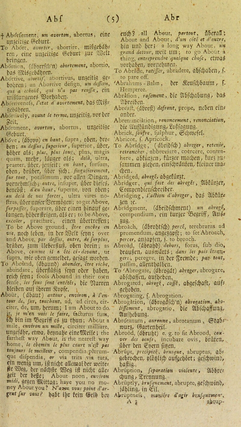 A b f (5) Abr Abdrfement, un avorton, abortus, cine u.nseirige ©eburt. , To Abort, avorter, abortire, lnifsgebfib* ten, einc unscittgc ©eburt sur 2Mt bringen. Abortion, (fiborrfib’n) abortement, abortio, bafi SfltiSge&dbren. Abortive, noortif, abortivus, tmseittg AC' bo.jrcn; an Abortive defign, un dejfein, qni a echoU, qui «’« Vas reujfn, CIU mililunflenefi Borbabetj. Aborrivenefs, L\tnt d’ avortanent, bflfiSJitfs gebtlbrcn. Abortively, avant le feme, UtlSeitig, hot ber Seit. Abortment, avorton, abortus, tinjfitiac ©eburt. 1 Abdve, (<56oUU) cn bant, fupra , oben, bt'P; ben; an dejfus, fuperieur, fuperior, fiber, b&ber g[»; plus, plus tongf plus, magis quam, mebr, IdUQCtt Clfi; */rt, ultra, praeter, fiber,jmfeit; en bant, furfum, oben, br fiber, fiber fief); fingujierement, fur tout, potiflnnum, yor alien Bingen, pornebmlicb', outre, infuper, fiber tiefefi, benebft; d’-en haut, <upcrnc, yon oben; an dela de ncs forces, ultra vires no- ftras, fiber timer ibermogen; to get Above, fur puffer, fuperare, fiber eiucn binauf ge* langen, b&bcr (tcigen, alfi er; to be Above, exceiier, pracltare, etnctt fibertreffen; To be Above ground, ttre encore en vie, nocb) (eben, in bcrXBelt feyn; over and Above, par dejfus, outre, de furplus, brfiber, sum Ucberflufi, oben brein; as Above, coniine il n ete ci ■ devant, ut fupra,rote obengcmelbet, gefagt roorben. To Abound, (tlbilUnt>) abonder, etre riche, abundare, fibcrfl fijitg feyn ober baben, retef) feyn; fools Abound in their o\f n fenfe, les fous font entetes, bic barren bfetben auf ibrem Sfopfe. ; ' About, (fibatlt) ant our, environ, d fen- tour de, fur, unchant, ad, ad circa, cir- citer, de, uitl, bcrtim; lam About to do. it, je m'en vais le faire, fa&ufus fum, bin im SSegriff eg ju tbun; About a mile, environ tin mille, circiter milliare, ungefdbr, ctroa, 6eynafje eincSKeile; the fanheft way About, is the neareft way home, le cbetnin le plus court if eft pas toujours leineillew, compcndiaplerum- que difpendia, or via trita via tuta, cin roenig um, ilintebt aHeraatber writes ^e iffleg, ber ndctjfbe SBeg i|t niebt alles jett ber befie; About noon, environ midi, gegen Siittag; have you no mo- ney About you? N’avtz vous point sTar- gent fur vosu? fein ©elb bey eucf>? -ail About, pnrtout, flbeWtT; About and About, d'nn cote et d’/iutre, bin unb ber; a long way About, nit grand detour, unfit l!l!l; to go About % thing, entreprendre quelque chofe, CtttJflfi yorbaben, uorneftnten. To A bride, ratijfer, abradcre, nbh'i)dbcn, f. to pare off. 'Abrahams-Balm , ber ■fi'CttfcbbCUlUI, f- Hemptree. Abrifion, rafement, bic SlbfcbabUtig, bflu Sfbretben. Abreaft,-(dbreli) defront, prope, neben tills ember. Abrenunciation., renoncement, renonciation, bte Siufhfinbigung/ £o|5fa0ung. A brick, fo of re, fulphur, @ti)UK'fel. 'Abricot, f. Apricock. To Abridge, ((S&ribfd)) abreger, retenir, retrancher, abbreviate, coercere, contva- here, abfucien, ffifser madjen, htrjitt- fammen jieben, einfcijrdrtfen, ileiner mas cben. Abridged, abregt, gbOefurSt. Abridger, qui fait des abreges, SlbiiitJCt, ©empenbienfebreiber. Abridging, fa ft ion d’abreger, btt» Sibhlri Sen !C- Abridgment, (cSbribfcbmcnt)^ un abregt, compendium, eill hlt'SCC vSegt’iff, 2iU»s S«g. Abroich, (dbrcl)tf(b) perce, terebratus ad promendum, gngc3flpft; to fet Abroach, ■ percer, QllStipfen, f. to broach. Abroad, (fibrilfib) dehors, foras, fub dio, brau§en, au»rofirtfi; dans les pais etrgu. gers), peregre, ill bet' ftccmbc; pax' tout, pafiim, allentbolbcn. To 'Abrogate, (dbrogfit) abreger, abrogare, abfebaffen, aufbeben.. Abrogated, abroge, ca'fft, abgefcbflft/ CU1 fs geboben. Abrogating, f. Abrogation. Abrogation, (fibt'ogfifcb’n) abrogation, abo- lifement, abrogatig, bte 2ibf(baffung, Slufbebung. Abrdtanum, anrannt, abrotaaum , routs, ©artcnbeil- Abrood, (fibrilbt) e. g. to fit Abrood, Con- ner des oeufs, incubare ovis, bl'fitcn, fiber ben £yern fificn. Abrupt, precipite, brusque, abruptus, ttbs gebroeben, ploulicb oufgebbrt; gefcbwiiiD, ba(li0-i Abruption, feparation violente, Sibbt'Cs cbtmg/ Srcnnung. Abruptly, brufquement, abruptc, gcfcblUillb, jfibting, in Qeit. Abruptnefs, maniere d'agir br.njquement, A 3 1 akpup- I