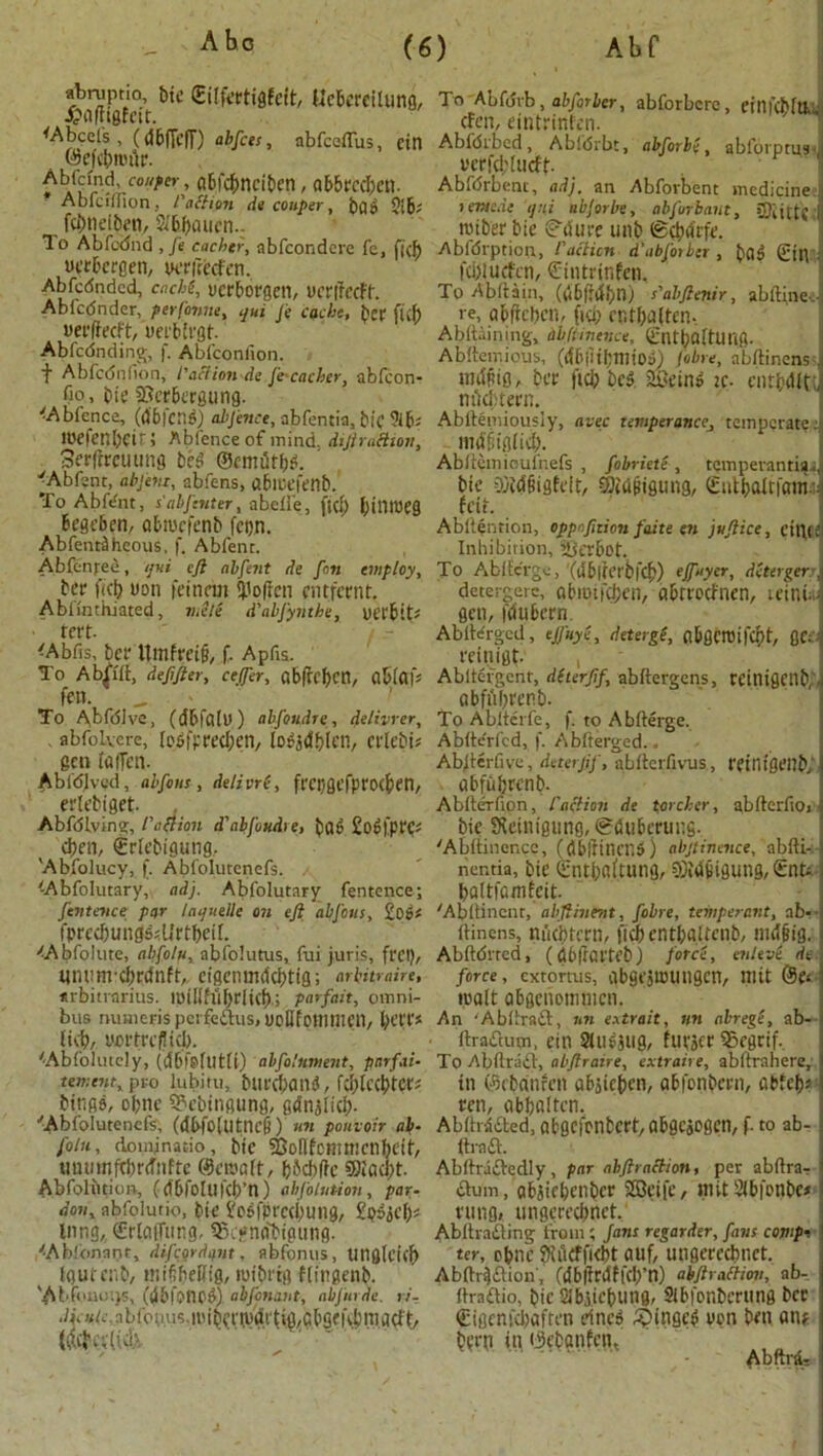 abniptm, bic (Etlfettigfdt, UcberciUing, Jijflfhgfctt. Wheel's, (vJ6fTcfT) abfets, abfeeflus, ein ©dcbnnlr. ^b/^nd, fo/^er, gbfebneiben, ab5rcd;cn. Ablcifllon . /'action de conper, bfll> 5i6? fo)nel^ti, 5<6f)iuicn.. To Abfodnd , fe cachet, abfeondere fe, ficb oerbergen, verfreefen. Abfcdndcd, cncM, verborgen, uerifecft. Abfc<5nder, perfonm% qui J't cache, her ficb uerffeeft, uetb'rgt. Abfcdnding, f. Ablconfion. f Abfcdnfion, I'action-de.fi-cacher, ablcon- fio, bie SScrbergung. 'Abfence, (MfcM) abfence, abfentia, bic ?lb; loefenlxit; Abfenceof mind. diJiraHion, Serlimuing beC ©cmilrbl ’ 'Abfsnt, abfeni, abfens, (tbicefenb. To Abfdit, s'abfcnter, abdie, ftef) l;itll13C9 begeben, abiuefenb fcijn. AbfentiShcous, f. Abfent. Abfcnfee, qui eft abfent de fin employ, ber fjct; won fdnan Soften entfernt. Ablmthiated, mete d'abfyuthe, uCfBid reft- -Abfis, ber Umfreig, f. Apfis. To Ab^fft, defifler, ceffer, Cibfrcfjcn, flblafs fen. To Ahfdlvc, (dbfCl(l)) abfiudre, detivrer, . abfolvere, (o5|pred)en, [Ot'jCfbfcn, Ctlebis gen IrtlTt’Il. Abfdlved, abfins , delivri, ft'cngefprocbtn, erlebiget. Abfdlving, faction d'abfoudre, bde Sodfpt'C^ <ben, ©debigung, 'Abfolucy, f. Abfolutenefs. (Abfolutary, adj. Abfolutary fentence; fin fence par iaijuelle on eft abfius, £o»* fprcdning^Urtbetf. <ApfoIute, abfilti, abfolutus, fui juris, frci), inwnrcbrcfnft,, cfscnmdcf>tifl; arbitrage, urbitrarius. lmilhibdid); parfait, omni- bus numc-ris pcrfeftus, voUfointlU’ll, l)Cn licb, yortrcflicb. '-Absolutely, (fjbf&flltlt) abfitument, par fat- ten; one, pro lubifu, buteband, fcblccbtcrs binge, obnc 9?cbingung, gdnjlicb. ■'Abfolutenefs, (dbfo(lltncg) un pouvoir ab- fotn, doinjnatio, bie SBoHfomtnenbdt', munnftbrdnfrc @cit»aft, b5cb(?c 9)iad)t. Abfoliition, (dbfoluicb’n) ahfilution, par- doni abfolutio, bit’ £o6fprcd;ung, £p5ii’{x lung, €rlcuTtmg, 93c*nobigung. '•Abfonant, difeordant. abfonus, Uilfllcicf) fgurcnb, inifibeilig, mibrig flingenb. 'Abfouous, (dbfS'nci) abfinant, abfurde. ri-. .^in.'.nbibgus.mibcnpdi'tig/abgciU'ingdt/ To ALfdi'b, ab fit ber, abforbcrc, einfcblllu (fen, eintrinfen. Abfdrbcd, Abidrbt, abfirbe, abfoi'prus- vcrfddiicft Abfdrbent, adj, an Abforbent medicine j > emede qui tibjorlie, abfirbant, COiittC >1 miber bie (enure unb ©cbdrfe. Abfdrption, l'action d'abfotber , bfld (pip fd;iucfcn, ©intrinfen. To Abftain, (dbfnfbn) s'abftenir, abftfnetJ re, abifeben, fid; er.tbdlten. Abftdnmg, db/imcnce, ©ntbaftUlig. Abftemious, (dbiiibniioa) fibre, nbftinensJ niiipig, bee fid; bc^ Seind zc- entbdJtJ ni^tern. Abftemiously, avec temperance, temperate J magigiid). Abdemioufnefs , fibriete , tempevantia.., bie -Sidgigfeit, 5)iugiguug, Sutbaftfania! feit. Abitention, oppafition faite en juftice, cilia Inhibition, iOerbot. To Abiic'rge, (ublierbfcb) ojfayer, detergerA detergerc, afcmiKben, abtt'odnen, icinu-i gen, fdubecn. Ablfergcd, ejfuye, deterge, flbgcroifcbt, flcai reinigt- , Abltefgent, dherfifi abftergens, rcinigcnb.M abfiibrer.b. To Abiterfe, f. to Abfterge. Abite'rlcd, f. Abfterged.. Ab/terfive, deterjjf, abiterfivus, rctnigenb,’j abfubcenb. Ablterfion, /’action de porcher, abfterfiOj bie S^einigung, ©du&erung. 'Abitinencc, (dbirilUT.5) abstinence, abfti-. ner.tia, bie Qintbnftung, 0){dpigung, £nti bflttfcmfeit. 'Abdincnt, abftiuent, fibre, temperant, ab-- (Hnens, nuebtern, ficbcntbgUenb, nidgig. Abftdrted, ((56|fai'feb) force, enteve de force, extomis, abgfSicungcn, mit (Set iua(t Qbgenemnicn. An 'AbbratT:, nn e.\trait, mi abrege, ab- ftraiftum, ein Siujjug, fuvjcr ®egtif. To Abilriidl, abftraire, extraire, abltrahere, in ©ebanfen ab^icben, abfonbenv abfebs ten, nbb«Itcn. Abdidaed, abscfcnfccrt, abgcaesen, f. to ab- ftraft. Abftraftedly, par abftraction, per abftraT : dum, cibjiebenbct Sfficifc, mit Sb|’onbc< fling, iingerecbnet, Abftrading from ; Jans regarder, fans comp-. ter, cbnc 9iacfft(bt auf, ungeredmet. Abftr^ftion', (dbjfrdffcb’n) abftr,itliov, ab- flradio, bic 2Jb.vicbting, Slbfonberung bcc £igcni'd;aften dnes Ringed von ben on* i bftn in ©ebanfen, Abftrd, :